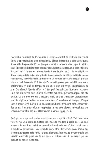 71
L’objectiu principal de l’educació a temps complet és millorar les condi-
cions d’aprenentatge dels estudiants. El nou concepte d’escola es qües-
tiona si la fragmentació del temps educatiu tal com s’ha organitzat fins
avui (distribució del temps escolar en sessions estàtiques i homogènies,
discontinuïtat entre el temps lectiu i no lectiu, etc.) i la multiplicitat
d’interessos dels actors implicats (professorat, famílies, entitats socio­
educatives, administració...) modelen un temps escolar adequat per als
infants i adolescents. El futur de l’educació passa per establir uns nous
paràmetres en què el temps no és un fi sinó un mitjà. En paraules de
Joan Domènech i Jesús Viñas: «El temps i l’espai constitueixen recursos,
és a dir, elements que utilitza el centre educatiu per aconseguir els ob-
jectius. La transcendència d’aquesta visió és que trenca conceptualment
amb la rigidesa de les visions anteriors. Considerar el temps i l’espai
com a recurs ens porta a la possibilitat d’anar trencant amb esquemes
desfasats i intentar donar respostes a les complexes necessitats del
sistema educatiu actual» (Domènech i Viñas, 1997, p. 11).
Què podem aprendre d’aquestes noves experiències? Tal com hem
vist, hi ha una elevada heterogeneïtat de models possibles, que res-
ponen a la realitat social, econòmica i territorial on s’ubica, així com a
la tradició educativa i cultural de cada lloc. Observar com s’han dut
a terme aquestes reformes i quins elements han estat fonamentals per
assolir resultats positius és un exercici interessant i necessari per re-
pensar el nostre sistema.
071-118781-INFORMES BREUS 59.indd 71 09/03/15 13:32
 