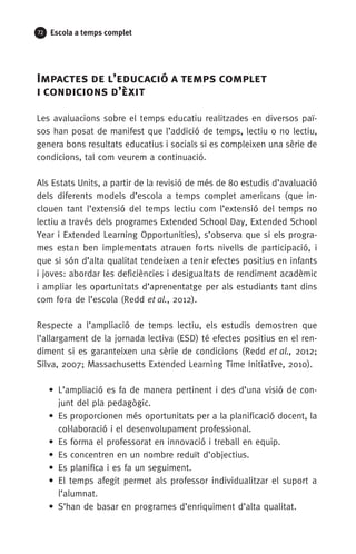 72 Escola a temps complet
Impactes de l’educació a temps complet 	
i condicions d’èxit
Les avaluacions sobre el temps educatiu realitzades en diversos paï-
sos han posat de manifest que l’addició de temps, lectiu o no lectiu,
genera bons resultats educatius i socials si es compleixen una sèrie de
condicions, tal com veurem a continuació.
Als Estats Units, a partir de la revisió de més de 80 estudis d’avaluació
dels diferents models d’escola a temps complet americans (que in­
clouen tant l’extensió del temps lectiu com l’extensió del temps no
lectiu a través dels programes Extended School Day, Extended School
Year i Extended Learning Opportunities), s’observa que si els progra-
mes estan ben implementats atrauen forts nivells de participació, i
que si són d’alta qualitat tendeixen a tenir efectes positius en infants
i joves: abordar les deficiències i desigualtats de rendiment acadèmic
i am­pliar les oportunitats d’aprenentatge per als estudiants tant dins
com fora de l’escola (Redd et al., 2012).
Respecte a l’ampliació de temps lectiu, els estudis demostren que
l’allargament de la jornada lectiva (ESD) té efectes positius en el ren-
diment si es garanteixen una sèrie de condicions (Redd et al., 2012;
Silva, 2007; Massachusetts Extended Learning Time Initiative, 2010).
• L’ampliació es fa de manera pertinent i des d’una visió de con-
junt del pla pedagògic.
• Es proporcionen més oportunitats per a la planificació docent, la
col·laboració i el desenvolupament professional.
•  Es forma el professorat en innovació i treball en equip.
• Es concentren en un nombre reduït d’objectius.
• Es planifica i es fa un seguiment.
• El temps afegit permet als professor individualitzar el suport a
l’alumnat.
• S’han de basar en programes d’enriquiment d’alta qualitat.
071-118781-INFORMES BREUS 59.indd 72 09/03/15 13:32
 