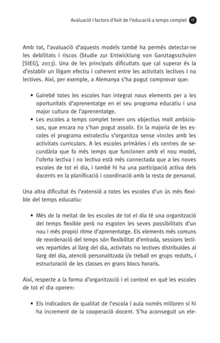 Avaluació i factors d’èxit de l’educació a temps complet 77
Amb tot, l’avaluació d’aquests models també ha permès detectar-ne
les debilitats i riscos (Studie zur Entwicklung von Ganztagsschulen
[StEG], 2013). Una de les principals dificultats que cal superar és la
d’establir un lligam efectiu i coherent entre les activitats lectives i no
lectives. Així, per exemple, a Alemanya s’ha pogut comprovar que:
• Gairebé totes les escoles han integrat nous elements per a les
oportunitats d’aprenentatge en el seu programa educatiu i una
major cultura de l’aprenentatge.
• Les escoles a temps complet tenen uns objectius molt ambicio-
sos, que encara no s’han pogut assolir. En la majoria de les es-
coles el programa extralectiu s’organitza sense vincles amb les
activitats curriculars. A les escoles primàries i els centres de se-
cundària que fa més temps que funcionen amb el nou model,
l’oferta lectiva i no lectiva està més connectada que a les noves
escoles de tot el dia, i també hi ha una participació activa dels
docents en la planificació i coordinació amb la resta de personal.
Una altra dificultat és l’extensió a totes les escoles d’un ús més flexi-
ble del temps educatiu:
• Més de la meitat de les escoles de tot el dia té una organització
del temps flexible però no esgoten les seves possibilitats d’un
nou i més propici ritme d’aprenentatge. Els elements més comuns
de reordenació del temps són flexibilitat d’entrada, sessions lecti-
ves repartides al llarg del dia, activitats no lectives distribuïdes al
llarg del dia, atenció personalitzada i/o treball en grups reduïts, i
estructuració de les classes en grans blocs horaris.
Així, respecte a la forma d’organització i el context en què les escoles
de tot el dia operen:
• Els indicadors de qualitat de l’escola i aula només milloren si hi
ha increment de la cooperació docent. S’ha aconseguit un ele-
071-118781-INFORMES BREUS 59.indd 77 09/03/15 13:32
 