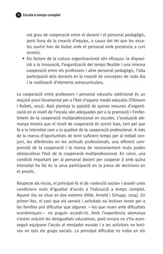 78 Escola a temps complet
vat grau de cooperació entre el docent i el personal pedagògic,
però lluny de la creació d’equips, a causa del fet que les esco-
les sovint han de lluitar amb el personal amb presència a curt
termini.
• Els factors de la cultura organitzacional són eficaços: la disposi-
ció a la innovació, l’organització del temps flexible i una intensa
cooperació entre els professors i altre personal pedagògic, l’alta
participació dels docents en la creació de conceptes de cada dia
i la realització d’elements extracurriculars.
La cooperació entre professors i personal educatiu addicional és un
requisit previ fonamental per a l’èxit d’aquest model educatiu (Tillmann
i Rollett, 2012). Això planteja la qüestió de quines mesures d’organit-
zació en el nivell de l’escola són adequades per a la promoció i l’enfor-
timent de la cooperació multiprofessional en escoles. L’avaluació ale-
manya mostra que el nivell de cooperació és sovint baix, tant pel que
fa a la intensitat com a la qualitat de la cooperació professional. A més
de la manca d’oportunitats de tenir suficient temps per al treball con-
junt, les diferències en les actituds professionals, una diferent com-
prensió de la cooperació i la manca de reconeixement mutu poden
obstaculitzar l’èxit de la cooperació multiprofessional. En canvi, una
condició important per al personal docent per cooperar (i amb quina
intensitat ho fa) és la seva participació en la presa de decisions en
el procés.
Respecte als riscos, el principal és el de «selecció social» i assolir unes
condicions reals d’igualtat d’accés a l’educació a temps complet.
Aquest risc se situa en dos extrems (Hille, Arnold i Schupp, 2014). En
primer lloc, el cost que els serveis i activitats no lectives tenen per a
les famílies pot dificultar que algunes —les que viuen amb dificultats
econòmiques— no puguin accedir-hi. Amb l’experiència alemanya
s’estan reduint les desigualtats educatives, però encara no s’ha acon-
seguit equiparar l’accés al menjador escolar i a les activitats no lecti-
ves en tots els grups socials. La principal dificultat es troba en els
071-118781-INFORMES BREUS 59.indd 78 09/03/15 13:32
 