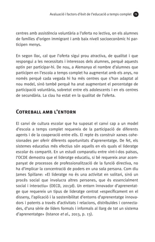 Avaluació i factors d’èxit de l’educació a temps complet 79
centres amb assistència voluntària a l’oferta no lectiva, on els alumnes
de famílies d’origen immigrant i amb baix nivell socioeconòmic hi par-
ticipen menys.
En segon lloc, cal que l’oferta sigui prou atractiva, de qualitat i que
respongui a les necessitats i interessos dels alumnes, perquè aquests
optin per participar-hi. De nou, a Alemanya el nombre d’alumnes que
participen en l’escola a temps complet ha augmentat amb els anys, no
només perquè cada vegada hi ha més centres que s’han adaptat al
nou model, sinó també perquè ha anat augmentant el percentatge de
participació voluntària, sobretot entre els adolescents i en els centres
de secundària. La clau ha estat en la qualitat de l’oferta.
Cotreball amb l’entorn
El canvi de cultura escolar que ha suposat el canvi cap a un model
d’escola a temps complet requereix de la participació de diferents
agents i de la cooperació entre ells. El repte és construir xarxes cohe-
sionades per oferir diferents oportunitats d’aprenentatge. De fet, els
sistemes educatius més efectius són aquells en els quals el lideratge
escolar és compartit. En un estudi comparatiu entre vint-i-dos països,
l’OCDE demostra que el lideratge educatiu, si bé requereix anar acom-
panyat de processos de professionalització de la funció directiva, no
ha d’implicar la concentració de poders en una sola persona. Com diu
James Spillane: «El lideratge no és una activitat en solitari, sinó un
procés social que involucra altres persones, que és essencialment
social i interactiu» (OECD, 2013d). Un entorn innovador d’aprenentat-
ge que requereix un tipus de lideratge centrat «específicament en el
disseny, l’aplicació i la sostenibilitat d’entorns d’aprenentatge innova-
dors i potents a través d’activitats i relacions, distribuïdes i connecta-
des, d’una sèrie de líders formals i informals al llarg de tot un sistema
d’aprenentatge» (Istance et al., 2013, p. 13).
071-118781-INFORMES BREUS 59.indd 79 09/03/15 13:32
 
