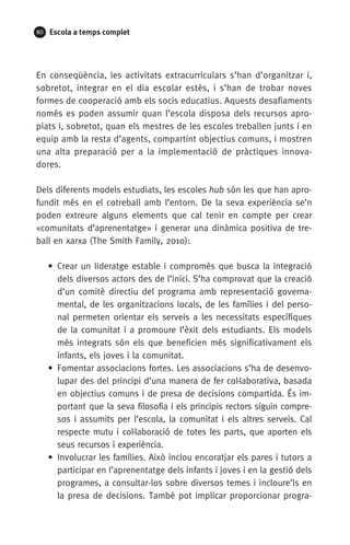 80 Escola a temps complet
En conseqüència, les activitats extracurriculars s’han d’organitzar i,
sobretot, integrar en el dia escolar estès, i s’han de trobar noves
formes de cooperació amb els socis educatius. Aquests desafiaments
només es poden assumir quan l’escola disposa dels recursos apro­
piats i, sobretot, quan els mestres de les escoles treballen junts i en
equip amb la resta d’agents, compartint objectius comuns, i mostren
una alta preparació per a la implementació de pràctiques innova­
dores.
Dels diferents models estudiats, les escoles hub són les que han apro-
fundit més en el cotreball amb l’entorn. De la seva experiència se’n
poden extreure alguns elements que cal tenir en compte per crear
«comunitats d’aprenentatge» i generar una dinàmica positiva de tre-
ball en xarxa (The Smith Family, 2010):
• Crear un lideratge estable i compromès que busca la integració
dels diversos actors des de l’inici. S’ha comprovat que la creació
d’un comitè directiu del programa amb representació governa-
mental, de les organitzacions locals, de les famílies i del perso-
nal permeten orientar els serveis a les necessitats específiques
de la comunitat i a promoure l’èxit dels estudiants. Els models
més integrats són els que beneficien més significativament els
infants, els joves i la comunitat.
• Fomentar associacions fortes. Les associacions s’ha de desenvo-
lupar des del principi d’una manera de fer col·laborativa, basada
en objectius comuns i de presa de decisions compartida. És im-
portant que la seva filosofia i els principis rectors siguin compre-
sos i assumits per l’escola, la comunitat i els altres serveis. Cal
respecte mutu i col·laboració de totes les parts, que aporten els
seus recursos i experiència.
• Involucrar les famílies. Això inclou encoratjar els pares i tutors a
participar en l’aprenentatge dels infants i joves i en la gestió dels
programes, a consultar-los sobre diversos temes i incloure’ls en
la presa de decisions. També pot implicar proporcionar progra-
071-118781-INFORMES BREUS 59.indd 80 09/03/15 13:32
 
