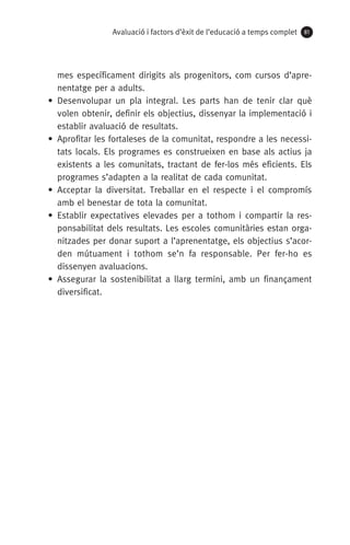 Avaluació i factors d’èxit de l’educació a temps complet 81
mes específicament dirigits als progenitors, com cursos d’apre-
nentatge per a adults.
• Desenvolupar un pla integral. Les parts han de tenir clar què
volen obtenir, definir els objectius, dissenyar la implementació i
establir avaluació de resultats.
• Aprofitar les fortaleses de la comunitat, respondre a les necessi-
tats locals. Els programes es construeixen en base als actius ja
existents a les comunitats, tractant de fer-los més eficients. Els
programes s’adapten a la realitat de cada comunitat.
• Acceptar la diversitat. Treballar en el respecte i el compromís
amb el benestar de tota la comunitat.
• Establir expectatives elevades per a tothom i compartir la res-
ponsabilitat dels resultats. Les escoles comunitàries estan orga-
nitzades per donar suport a l’aprenentatge, els objectius s’acor-
den mútuament i tothom se’n fa responsable. Per fer-ho es
dissenyen avaluacions.
• Assegurar la sostenibilitat a llarg termini, amb un finançament
diversificat.
071-118781-INFORMES BREUS 59.indd 81 09/03/15 13:32
 