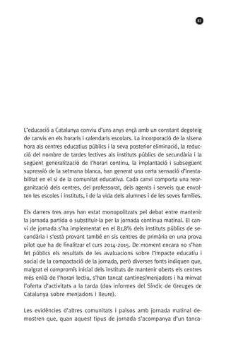 85
L’educació a Catalunya conviu d’uns anys ençà amb un constant degoteig
de canvis en els horaris i calendaris escolars. La incorporació de la sisena
hora als centres educatius públics i la seva posterior eliminació, la reduc-
ció del nombre de tardes lectives als instituts públics de secundària i la
següent generalització de l’horari continu, la implantació i subsegüent
supressió de la setmana blanca, han generat una certa sensació d’inesta-
bilitat en el si de la comunitat educativa. Cada canvi comporta una reor-
ganització dels centres, del professorat, dels agents i serveis que envol-
ten les escoles i instituts, i de la vida dels alumnes i de les seves famílies.
Els darrers tres anys han estat monopolitzats pel debat entre mantenir
la jornada partida o substituir-la per la jornada contínua matinal. El can-
vi de jornada s’ha implementat en el 81,8% dels instituts públics de se-
cundària i s’està provant també en sis centres de primària en una prova
pilot que ha de finalitzar el curs 2014-2015. De moment encara no s’han
fet públics els resultats de les avaluacions sobre l’impacte educatiu i
social de la compactació de la jornada, però diverses fonts indiquen que,
malgrat el compromís inicial dels instituts de mantenir oberts els centres
més enllà de l’horari lectiu, s’han tancat cantines/menjadors i ha minvat
l’oferta d’activitats a la tarda (dos informes del Síndic de Greuges de
Catalunya sobre menjadors i lleure).
Les evidències d’altres comunitats i països amb jornada matinal de-
mostren que, quan aquest tipus de jornada s’acompanya d’un tanca-
071-118781-INFORMES BREUS 59.indd 85 09/03/15 13:32
 