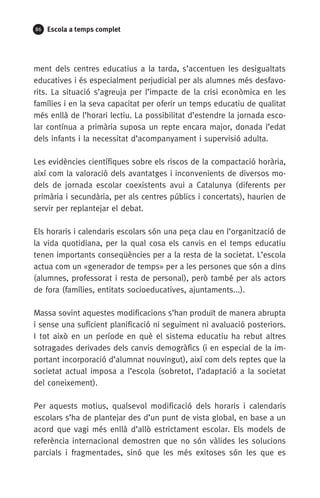 86 Escola a temps complet
ment dels centres educatius a la tarda, s’accentuen les desigualtats
educatives i és especialment perjudicial per als alumnes més desfavo-
rits. La situació s’agreuja per l’impacte de la crisi econòmica en les
famílies i en la seva capacitat per oferir un temps educatiu de qualitat
més enllà de l’horari lectiu. La possibilitat d’estendre la jornada esco-
lar contínua a primària suposa un repte encara major, donada l’edat
dels infants i la necessitat d’acompanyament i supervisió adulta.
Les evidències científiques sobre els riscos de la compactació horària,
així com la valoració dels avantatges i inconvenients de diversos mo-
dels de jornada escolar coexistents avui a Catalunya (diferents per
primària i secundària, per als centres públics i concertats), haurien de
servir per replantejar el debat.
Els horaris i calendaris escolars són una peça clau en l’organització de
la vida quotidiana, per la qual cosa els canvis en el temps educatiu
tenen importants conseqüències per a la resta de la societat. L’escola
actua com un «generador de temps» per a les persones que són a dins
(alumnes, professorat i resta de personal), però també per als actors
de fora (famílies, entitats socioeducatives, ajuntaments...).
Massa sovint aquestes modificacions s’han produït de manera abrupta
i sense una suficient planificació ni seguiment ni avaluació posteriors.
I tot això en un període en què el sistema educatiu ha rebut altres
sotragades derivades dels canvis demogràfics (i en especial de la im-
portant incorporació d’alumnat nouvingut), així com dels reptes que la
societat actual imposa a l’escola (sobretot, l’adaptació a la societat
del coneixement).
Per aquests motius, qualsevol modificació dels horaris i calendaris
escolars s’ha de plantejar des d’un punt de vista global, en base a un
acord que vagi més enllà d’allò estrictament escolar. Els models de
referència internacional demostren que no són vàlides les solucions
parcials i fragmentades, sinó que les més exitoses són les que es
071-118781-INFORMES BREUS 59.indd 86 09/03/15 13:32
 