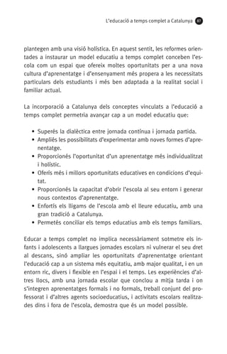 L’educació a temps complet a Catalunya 87
plantegen amb una visió holística. En aquest sentit, les reformes orien­
tades a instaurar un model educatiu a temps complet conceben l’es-
cola com un espai que ofereix moltes oportunitats per a una nova
cultura d’aprenentatge i d’ensenyament més propera a les necessitats
particulars dels estudiants i més ben adaptada a la realitat social i
familiar actual.
La incorporació a Catalunya dels conceptes vinculats a l’educació a
temps complet permetria avançar cap a un model educatiu que:
•  Superés la dialèctica entre jornada contínua i jornada partida.
• Ampliés les possibilitats d’experimentar amb noves formes d’apre­
nentatge.
• Proporcionés l’oportunitat d’un aprenentatge més individualitzat
i holístic.
• Oferís més i millors oportunitats educatives en condicions d’equi-
tat.
• Proporcionés la capacitat d’obrir l’escola al seu entorn i generar
nous contextos d’aprenentatge.
• Enfortís els lligams de l’escola amb el lleure educatiu, amb una
gran tradició a Catalunya.
• Permetés conciliar els temps educatius amb els temps familiars.
Educar a temps complet no implica necessàriament sotmetre els in-
fants i adolescents a llargues jornades escolars ni vulnerar el seu dret
al descans, sinó ampliar les oportunitats d’aprenentatge orientant
l’educació cap a un sistema més equitatiu, amb major qualitat, i en un
entorn ric, divers i flexible en l’espai i el temps. Les experiències d’al-
tres llocs, amb una jornada escolar que conclou a mitja tarda i on
s’integren aprenentatges formals i no formals, treball conjunt del pro-
fessorat i d’altres agents socioeducatius, i activitats escolars realitza-
des dins i fora de l’escola, demostra que és un model possible.
071-118781-INFORMES BREUS 59.indd 87 09/03/15 13:32
 