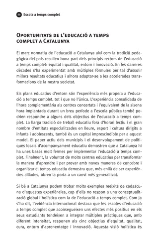 88 Escola a temps complet
Oportunitats de l’educació a temps 	
complet a Catalunya
El marc normatiu de l’educació a Catalunya així com la tradició peda-
gògica del país recullen bona part dels principis rectors de l’educació
a temps complet: equitat i qualitat, entorn i innovació. En les darreres
dècades s’ha experimentat amb múltiples fórmules per tal d’assolir
millors resultats educatius i alhora adaptar-se a les accelerades trans-
formacions de la nostra societat.
Els plans educatius d’entorn són l’experiència més propera a l’educa-
ció a temps complet, tot i que no l’única. L’experiència consolidada de
l’hora complementària als centres concertats i l’equivalent de la sisena
hora implantada durant un breu període a l’escola pública també po-
drien respondre a alguns dels objectius de l’educació a temps com-
plet. La llarga tradició de treball educatiu fora d’horari lectiu i el gran
nombre d’entitats especialitzades en lleure, esport i cultura dirigits a
infants i adolescents, també és un capital imprescindible per a aquest
model. El paper actiu dels municipis i el desenvolupament de políti-
ques locals d’acompanyament educatiu demostren que a Catalunya hi
ha unes bases molt fermes per implementar l’educació a temps com-
plet. Finalment, la voluntat de molts centres educatius per transformar
la manera d’aprendre i per provar amb noves maneres de concebre i
organitzar el temps educatiu demostra que, més enllà de ser experièn-
cies aïllades, obren la porta a un canvi més generalitzat.
Si bé a Catalunya podem trobar molts exemples reeixits de cadascu-
na d’aquestes experiències, cap d’ells no respon a una conceptualit-
zació global i holística com la de l’educació a temps complet. Com ja
s’ha dit, l’evidència internacional destaca que les escoles d’educació
a temps complet que aconsegueixen uns efectes més positius en els
seus estudiants tendeixen a integrar múltiples pràctiques que, amb
diferent intensitat, responen als cinc objectius d’equitat, qualitat,
cura, entorn d’aprenentatge i innovació. Aquesta visió holística és
071-118781-INFORMES BREUS 59.indd 88 09/03/15 13:32
 