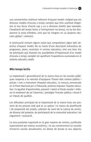 L’educació a temps complet a Catalunya 89
una característica realment rellevant d’aquest model: malgrat que els
diversos models d’escola a temps complet que hem analitzat dirigei-
xen el seu focus d’acció cap a un o diversos àmbits (per exemple,
l’ampliació del temps lectiu o l’enriquiment no lectiu), no ho fan des­
atenent la resta d’àmbits, sinó que ho integren en un projecte edu-
catiu global i coherent.
A continuació revisem alguns casos que comparteixen algun dels ob-
jectius d’aquest model. No es tracta d’una descripció exhaustiva de
programes, plans, municipis ni centres educatius, sinó una breu tria
de pràctiques que il·lustren les possibilitats d’implantació d’un model
d’escola a temps complet tot aprofitant l’experiència acumulada en el
sistema educatiu català.
Més temps lectiu
La implantació i generalització de la sisena hora en les escoles públi-
ques responia a la voluntat d’equiparar l’horari dels centres públics i
privats i com a instrument d’equitat educativa. La mesura, emmarcada
en el Pacte Nacional per a l’Educació, pretenia impulsar l’equitat educa-
tiva i la igualtat d’oportunitats, prevenir i reduir el fracàs escolar i millo-
rar el rendiment de tot l’alumnat, i prestigiar l’escolar pública i donar-li
un impuls de qualitat.
Les dificultats principals de la implantació de la sisena hora van pro-
venir de les presses amb què es va aplicar i la manca de planificació
i de preparació del procés, sobretot de canvi de la cultura de centre,
de disseny del projecte, de participació de la comunitat educativa i de
seguiment i avaluació.
La seva posterior supressió en la gran majoria de centres, justificada
especialment per motius econòmics, i el seu manteniment en escoles
d’entorns socials desafavorits, ha deixat de banda el seu objectiu
071-118781-INFORMES BREUS 59.indd 89 09/03/15 13:32
 