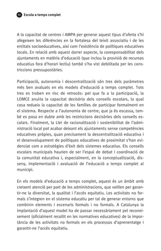 92 Escola a temps complet
A la capacitat de centres i AMPA per generar aquest tipus d’oferta s’hi
afegeixen les diferències en la fortalesa del teixit associatiu i de les
entitats socioeducatives, així com l’existència de polítiques educatives
locals. En relació amb aquest darrer aspecte, la coresponsabilitat dels
ajuntaments en matèria d’educació (que inclou la provisió de recursos
educatius fora d’horari lectiu) també s’ha vist debilitada per les cons-
triccions pressupostàries.
Participació, autonomia i descentralització són tres dels paràmetres
més ben avaluats en els models d’educació a temps complet. Tots
tres es troben en risc de retrocés: pel que fa a la participació, la
LOMCE anul·la la capacitat decisòria dels consells escolars, la qual
cosa re­dueix la capacitat de les famílies de participar formalment en
el sistema. Respecte a l’autonomia de centre, que ja és escassa, tam-
bé es posa en dubte amb les restriccions decisòries dels consells es-
colars. Finalment, la Llei de racionalització i sostenibilitat de l’admi-
nistració local pot acabar deixant els ajuntaments sense competències
educatives pròpies, quan precisament la descentralització educativa i
el desenvolupament de polítiques educatives de proximitat s’han evi-
denciat com a estratègies d’èxit dels sistemes educatius. Els consells
escolars municipals haurien de ser l’espai de debat i coordinació de
la comunitat educativa i, especialment, en la conceptualització, dis-
seny, implementació i avaluació de l’educació a temps complet al
municipi.
En els models d’educació a temps complet, aquest és un àmbit amb
creixent atenció per part de les administracions, que vetllen per garan-
tir-ne la diversitat, la qualitat i l’accés equitatiu. Les activitats no for-
mals s’integren en el sistema educatiu per tal de generar entorns que
combinin elements i escenaris formals i no formals. A Catalunya la
implantació d’aquest model ha de passar necessàriament pel reconei-
xement (oficialment recollit en les normatives educatives) de la impor-
tància de les activitats no formals en els processos d’aprenentatge i
garantir-ne l’accés equitatiu.
071-118781-INFORMES BREUS 59.indd 92 09/03/15 13:32
 