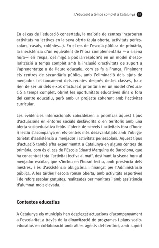 L’educació a temps complet a Catalunya 93
En el cas de l’educació concertada, la majoria de centres incorporen
activitats no lectives en la seva oferta (aula oberta, activitats peries-
colars, casals, colònies...). En el cas de l’escola pública de primària,
la inexistència d’un equivalent de l’hora complementària —o sisena
hora— en l’espai del migdia podria resoldre’s en un model d’esco-
larització a temps complet amb la inclusió d’activitats de suport a
l’aprenentatge o de lleure educatiu, com es fa a França. Finalment
els centres de secundària públics, amb l’eliminació dels ajuts de
menjador i el tancament dels recintes després de les classes, hau­
rien de ser un dels eixos d’actuació prioritària en un model d’educa-
ció a temps complet, obrint les oportunitats educatives dins o fora
del centre educatiu, però amb un projecte coherent amb l’activitat
curricular.
Les evidències internacionals coincideixen a prioritzar aquest tipus
d’actuacions en entorns socials desfavorits o en territoris amb una
oferta socioeducativa feble. L’oferta de serveis i activitats fora d’hora-
ri lectiu s’acompanya en els centres més desavantatjats amb l’obliga-
torietat d’assistència a menjador i activitats periescolars. Aquest tipus
d’actuació també s’ha experimentat a Catalunya en alguns centres de
primària, com és el cas de l’Escola Eduard Marquina de Barcelona, que
ha concentrat tota l’activitat lectiva al matí, destinant la sisena hora al
menjador escolar, que s’inclou en l’horari lectiu, amb presència dels
mestres, i és d’assistència obligatòria i finançat per l’Administració
pública. A les tardes l’escola roman oberta, amb activitats esportives
i de reforç escolar gratuïtes, realitzades per monitors i amb assistència
d’alumnat molt elevada.
Contextos educatius
A Catalunya els municipis han desplegat actuacions d’acompanyament
a l’escolaritat a través de la dinamització de programes i plans socio-
educatius en col·laboració amb altres agents del territori, amb suport
071-118781-INFORMES BREUS 59.indd 93 09/03/15 13:32
 