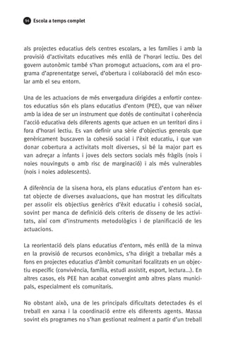 94 Escola a temps complet
als projectes educatius dels centres escolars, a les famílies i amb la
provisió d’activitats educatives més enllà de l’horari lectiu. Des del
govern autonòmic també s’han promogut actuacions, com ara el pro-
grama d’aprenentatge servei, d’obertura i col·laboració del món esco-
lar amb el seu entorn.
Una de les actuacions de més envergadura dirigides a enfortir contex-
tos educatius són els plans educatius d’entorn (PEE), que van néixer
amb la idea de ser un instrument que dotés de continuïtat i coherència
l’acció educativa dels diferents agents que actuen en un territori dins i
fora d’horari lectiu. Es van definir una sèrie d’objectius generals que
genèricament buscaven la cohesió social i l’èxit educatiu, i que van
donar cobertura a activitats molt diverses, si bé la major part es
van adreçar a infants i joves dels sectors socials més fràgils (nois i
noies nouvinguts o amb risc de marginació) i als més vulnerables
(nois i noies adolescents).
A diferència de la sisena hora, els plans educatius d’entorn han es-
tat objecte de diverses avaluacions, que han mostrat les dificultats
per assolir els objectius genèrics d’èxit educatiu i cohesió social,
sovint per manca de definició dels criteris de disseny de les activi-
tats, així com d’instruments metodològics i de planificació de les
actuacions.
La reorientació dels plans educatius d’entorn, més enllà de la minva
en la provisió de recursos econòmics, s’ha dirigit a treballar més a
fons en projectes educatius d’àmbit comunitari focalitzats en un objec-
tiu específic (convivència, família, estudi assistit, esport, lectura...). En
altres casos, els PEE han acabat convergint amb altres plans munici-
pals, especialment els comunitaris.
No obstant això, una de les principals dificultats detectades és el
treball en xarxa i la coordinació entre els diferents agents. Massa
sovint els programes no s’han gestionat realment a partir d’un treball
071-118781-INFORMES BREUS 59.indd 94 09/03/15 13:32
 