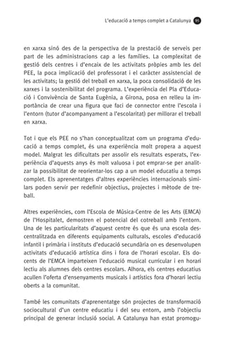 L’educació a temps complet a Catalunya 95
en xarxa sinó des de la perspectiva de la prestació de serveis per
part de les administracions cap a les famílies. La complexitat de
gestió dels centres i d’encaix de les activitats pròpies amb les del
PEE, la poca implicació del professorat i el caràcter assistencial de
les activitats; la gestió del treball en xarxa, la poca consolidació de les
xarxes i la sostenibilitat del programa. L’experiència del Pla d’Educa-
ció i Convivència de Santa Eugènia, a Girona, posa en relleu la im-
portància de crear una figura que faci de connector entre l’escola i
l’entorn (tutor d’acompanyament a l’escolaritat) per millorar el treball
en xarxa.
Tot i que els PEE no s’han conceptualitzat com un programa d’edu-
cació a temps complet, és una experiència molt propera a aquest
model. Malgrat les dificultats per assolir els resultats esperats, l’ex-
periència d’aquests anys és molt valuosa i pot emprar-se per analit-
zar la possibilitat de reorientar-los cap a un model educatiu a temps
complet. Els aprenentatges d’altres experiències internacionals simi-
lars poden servir per redefinir objectius, projectes i mètode de tre-
ball.
Altres experiències, com l’Escola de Música-Centre de les Arts (EMCA)
de l’Hospitalet, demostren el potencial del cotreball amb l’entorn.
Una de les particularitats d’aquest centre és que és una escola des-
centralitzada en diferents equipaments culturals, escoles d’educació
infantil i primària i instituts d’educació secundària on es desenvolupen
activitats d’educació artística dins i fora de l’horari escolar. Els do-
cents de l’EMCA imparteixen l’educació musical curricular i en horari
lectiu als alumnes dels centres escolars. Alhora, els centres educatius
acullen l’oferta d’ensenyaments musicals i artístics fora d’horari lectiu
oberts a la comunitat.
També les comunitats d’aprenentatge són projectes de transformació
sociocultural d’un centre educatiu i del seu entorn, amb l’objectiu
principal de generar inclusió social. A Catalunya han estat promogu-
071-118781-INFORMES BREUS 59.indd 95 09/03/15 13:32
 