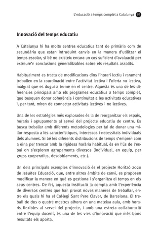 L’educació a temps complet a Catalunya 97
Innovació del temps educatiu
A Catalunya hi ha molts centres educatius tant de primària com de
secundària que estan introduint canvis en la manera d’utilitzar el
temps escolar, si bé no existeix encara un cos suficient d’avaluació per
extreure’n conclusions generalitzables sobre els resultats assolits.
Habitualment es tracta de modificacions dins l’horari lectiu i rarament
treballen en la coordinació entre l’activitat lectiva i l’oferta no lectiva,
malgrat que es dugui a terme en el centre. Aquesta és una de les di-
ferències principals amb els programes educatius a temps complet,
que busquen donar coherència i continuïtat a les activitats educatives
i, per tant, miren de connectar activitats lectives i no lectives.
Una de les estratègies més explorades és la de reorganitzar els espais,
horaris i agrupaments al servei del projecte educatiu de centre. Es
busca treballar amb diferents metodologies per tal de donar una mi-
llor resposta a les característiques, interessos i necessitats individuals
dels alumnes. Si bé les diferents distribucions de temps s’empren com
a eina per trencar amb la rigidesa horària habitual, és en l’ús de l’es-
pai on s’exploren agrupaments diversos (individual, en equip, per
grups cooperatius, desdoblaments, etc.).
Un dels principals exemples d’innovació és el projecte Horitzó 2020
de Jesuïtes Educació, que, entre altres àmbits de canvi, es proposen
modificar la manera en què es gestiona i s’organitza el temps en els
seus centres. De fet, aquesta institució ja compta amb l’experiència
de diversos centres que han provat noves maneres de treballar, en-
tre els quals hi ha el Col·legi Sant Pere Claver, de Barcelona. El tre-
ball de dos o quatre mestres alhora en una mateixa aula, amb hora-
ris flexibles al servei del projecte, i amb una estreta col·laboració
entre l’equip docent, és una de les vies d’innovació que més bons
resultats els aporta.
071-118781-INFORMES BREUS 59.indd 97 09/03/15 13:32
 