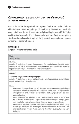 98 Escola a temps complet
Condicionants d’aplicabilitat de l’educació 	
a temps complet
Per tal de valorar les oportunitats i reptes d’aplicar un model d’educa-
ció a temps complet a Catalunya cal analitzar quines són les principals
característiques de les diferents estratègies d’implementació de l’edu-
cació a temps complet i els pilars en els quals es fonamenta, quines
són les principals accions que cal dur a terme i quines eines es poden
emprar per aplicar el model.
Estratègia 1.
Ampliar i millorar el temps lectiu
Pilar:
Temps lectius
Finalitat:
Ampliar i/o optimitzar el temps d’aprenentatge (no només la quantitat sinó també
la qualitat) per assolir majors nivells d’equitat i èxit escolar, diversificant les estra-
tègies d’aprenentatge i potenciant la innovació educativa.
Accions:
Adequar el temps als objectius pedagògics
Ampliar i/o optimitzar el temps lectiu en base a un pla pedagògic coherent i ade-
quat a les necessitats dels alumnes.
Eines:
• Augmentar el temps lectiu per als alumnes menys avantatjats, amb hores
addicionals incloses en el projecte curricular de centre, amb l’acompanyament
d’un professor (amb formació sobre millores pedagògiques) i amb sessions
personalitzades.
• Analitzar alternatives a l’estructuració i organització del temps lectiu per ajus-
tar-se millor a les necessitats i capacitats de cada alumne (per exemple, grups
més reduïts i/o blocs d’aprenentatge diferents: 45-60-90-120 minuts).
• Personalitzar l’aprenentatge de cada alumne aprofitant l’ampli ventall de re-
cursos que ofereixen les tecnologies (Flipped Classroom, E-Portfolio, Labs
and Gamification, Project-Based Learning, Flexible Grouping, Tutoring-Men-
toring...).
071-118781-INFORMES BREUS 59.indd 98 09/03/15 13:32
 
