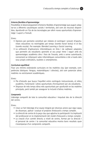 L’educació a temps complet a Catalunya 99
Entorns flexibles d’aprenentatge
Possibilitar el desenvolupament d’entorns flexibles d’aprenentatge que puguin adap-
tar-se a diferents casuístiques socials i territorials, així com als recursos disponi-
bles. Aprofundir en l’ús de les tecnologies per oferir noves oportunitats d’aprenen-
tatge i suport a l’estudi.
Eines:
• Opcions per permetre constituir per mòduls el contingut i proveir d’oportu-
nitats educatives no restringides pel temps (només horari lectiu) ni el lloc
(només escola). Per exemple: Blended Learning o Social Learning.
• La utilització d’aplicacions informàtiques en línia i de software adaptatiu
que permetin als estudiants aprendre al seu propi ritme i seguir amb els
aprenentatges acadèmics dins i fora de l’escola, amb o sense autorització,
connectant-se mitjançant sales informàtiques comunitàries o bé a través dels
seus propis ordinadors, tauletes o smartphones.
Currículum equilibrat
Fixar uns mínims estàndards curriculars en les matèries clau (per exemple, com-
petències bàsiques: llengua, matemàtiques i ciències), així com potenciar altres
matèries no estrictament acadèmiques.
Eines:
• Pla d’estudis que busca l’equilibri entre continguts instruccionals, el reforç
acadèmic, l’orientació i altres oportunitats d’enriquiment per als estudiants.
• Disposar de més temps dóna més oportunitats per aprofundir en les matèries
principals, però també per assegurar la inclusió d’altres matèries.
Compromís
Lideratge compartit de tota la comunitat educativa i impulsat des de la direcció
del centre.
Eines:
• Crear un fort lideratge d’un equip integrat per diversos actors que sigui capaç
de dissenyar, aplicar i avaluar el projecte d’educació a temps complet.
• La direcció de centre és la peça clau que aglutina la participació i la implicació
del professorat en la implementació del model d’educació a temps complet.
• La creació d’un comitè directiu a nivell de centre, format per la direcció i
el personal de centre i la comunitat educativa mostra bons resultats quan
s’acompanya d’un compromís compartit.
071-118781-INFORMES BREUS 59.indd 99 09/03/15 13:32
 