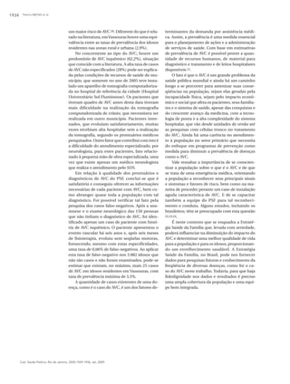 1934    Pereira ABCNG et al.




                                          um maior risco de AVC 20. Diferente do que é rela-    terminantes da demanda por assistência médi-
                                          tado na literatura, em Vassouras houve uma equi-      ca. Assim, a prevalência é uma medida essencial
                                          valência entre as taxas de prevalência dos idosos     para o planejamento de ações e a administração
                                          residentes nas zonas rural e urbana (2,9%).           de serviços de saúde. Com base em estimativas
                                               No concernente ao tipo do AVC, houve um          de prevalência de AVC é possível prover a quan-
                                          predomínio de AVC isquêmico (62,2%), situação         tidade de recursos humanos, de material para
                                          que coincide com a literatura. A alta taxa de casos   diagnóstico e tratamento e de leitos hospitalares
                                          de AVC não especificados (28%) pode ser explica-      disponíveis 21.
                                          da pelas condições de recursos de saúde do mu-             O fato é que o AVC é um grande problema da
                                          nicípio, que somente no ano de 2005 teve insta-       saúde pública mundial e ainda há um caminho
                                          lado um aparelho de tomografia computadoriza-         longo a se percorrer para amenizar suas conse-
                                          da no hospital de referência da cidade (Hospital      qüências na população, sejam elas geradas pela
                                          Universitário Sul Fluminense). Os pacientes que       incapacidade física, sejam pelo impacto econô-
                                          tiveram quadro de AVC antes desta data tiveram        mico e social que afeta os pacientes, seus familia-
                                          mais dificuldade na realização da tomografia          res e o sistema de saúde, apesar das conquistas e
                                          computadorizada de crânio, que necessitava ser        do crescente avanço da medicina, com a tecno-
                                          realizada em outro município. Pacientes inter-        logia de ponta e a alta complexidade do sistema
                                          nados, que evoluíam satisfatoriamente, muitas         hospitalar, que vão desde unidades de stroke até
                                          vezes recebiam alta hospitalar sem a realização       as pesquisas com células tronco no tratamento
                                          da tomografia, segundo os prontuários médicos         do AVC. Ainda há uma carência no atendimen-
                                          pesquisados. Outro fator que contribui com isto é     to à população no setor primário que necessita
                                          a dificuldade do atendimento especializado, por       do enfoque em programas de prevenção como
                                          neurologista, para estes pacientes, fato relacio-     medida para diminuir a prevalência de doenças
                                          nado à pequena mão de obra especializada, uma         como o AVC.
                                          vez que existe apenas um médico neurologista               Vale ressaltar a importância de se conscien-
                                          que realiza o atendimento pelo SUS.                   tizar a população sobre o que é o AVC e de que
                                               Em relação à qualidade dos prontuários e         se trata de uma emergência médica, orientando
                                          diagnósticos de AVC do PSF, conclui-se que é          a população a reconhecer seus principais sinais
                                          satisfatória e conseguiu oferecer as informações      e sintomas e fatores de risco, bem como na ma-
                                          necessárias de cada paciente com AVC, bem co-         neira de proceder perante um caso de instalação
                                          mo abranger quase toda a população com tal            aguda característica de AVC. E de se capacitar
                                          diagnóstico. Foi possível verificar tal fato pela     também a equipe do PSF para tal reconheci-
                                          pesquisa dos casos falso-negativos. Após a ana-       mento e conduta. Alguns estudos, incluindo os
                                          mnese e o exame neurológico das 150 pessoas           brasileiros, têm se preocupado com esta questão
                                          que não tinham o diagnóstico de AVC, foi iden-        22,23,24.

                                          tificado apenas um caso de paciente com histó-             É neste contexto que se enquadra a Estraté-
                                          ria de AVC isquêmico. O paciente apresentou o         gia Saúde da Família que, levada com seriedade,
                                          evento vascular há seis anos e, após seis meses       poderá influenciar na diminuição do impacto do
                                          de fisioterapia, evoluiu sem seqüelas motoras,        AVC e determinar uma melhor qualidade de vida
                                          fornecendo, mesmo com estas especificidades,          para a população e para os idosos, proporcionan-
                                          uma taxa de 0,66% de falso-negativos. Ao aplicar      do um envelhecimento saudável. A Estratégia
                                          esta taxa de falso-negativo nos 3.882 idosos que      Saúde da Família, no Brasil, pode nos fornecer
                                          não são casos e não foram examinados, pode-se         dados para pesquisas futuras e conhecimento da
                                          estimar que existam, no máximo, mais 25 casos         freqüência de diversas doenças, como foi o ca-
                                          de AVC em idosos residentes em Vassouras, com         so do AVC neste trabalho. Todavia, para que haja
                                          taxa de prevalência máxima de 3,5%.                   fidedignidade nos dados e resultados é preciso
                                               A quantidade de casos existentes de uma do-      uma ampla cobertura da população e uma equi-
                                          ença, como é o caso do AVC, é um dos fatores de-      pe bem integrada.




       Cad. Saúde Pública, Rio de Janeiro, 25(9):1929-1936, set, 2009
 