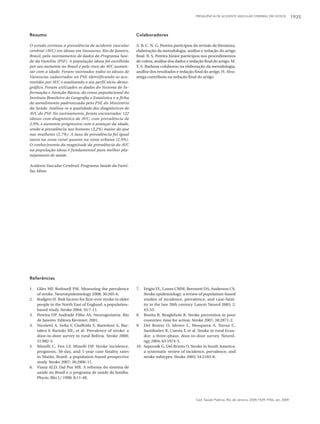 PREVALÊNCIA DE ACIDENTE VASCULAR CEREBRAL EM IDOSOS              1935



Resumo                                                        Colaboradores

O estudo estimou a prevalência de acidente vascular           A. B. C. N. G. Pereira participou da revisão de literatura,
cerebral (AVC) em idosos em Vassouras, Rio de Janeiro,        elaboração da metodologia, análise e redação do artigo
Brasil, pelo rastreamento de dados do Programa Saú-           final. R. S. Pereira Júnior participou nos procedimentos
de da Família (PSF). A população idosa foi escolhida          de coleta, análise dos dados e redação final do artigo. M.
por seu aumento no Brasil e pelo risco do AVC aumen-          T. S. Barbosa colaborou na elaboração da metodologia,
tar com a idade. Foram rastreados todos os idosos de          análise dos resultados e redação final do artigo. H. Alva-
Vassouras cadastrados no PSF, identificando os aco-           renga contribuiu na redação final do artigo.
metidos por AVC e analisando o seu perfil sócio-demo-
gráfico. Foram utilizados os dados do Sistema de In-
formação e Atenção Básica, do censo populacional do
Instituto Brasileiro de Geografia e Estatística e a ficha
de atendimento padronizada pelo PSF, do Ministério
da Saúde. Avaliou-se a qualidade dos diagnósticos de
AVC do PSF. No rastreamento, foram encontrados 122
idosos com diagnóstico de AVC, com prevalência de
2,9%, e aumento progressivo com o avançar da idade,
sendo a prevalência nos homens (3,2%) maior do que
nas mulheres (2,7%). A taxa de prevalência foi igual
tanto na zona rural quanto na zona urbana (2,9%).
O conhecimento da magnitude da prevalência do AVC
na população idosa é fundamental para melhor pla-
nejamento de saúde.

Acidente Vascular Cerebral; Programa Saúde da Famí-
lia; Idoso




Referências

1.   Giles MF, Rothwell PM. Measuring the prevalence          7.  Feigin VL, Lawes CMM, Bernnett DA, Anderson CS.
     of stroke. Neuroepidemiology 2008; 30:205-6.                 Stroke epidemiology: a review of population-based
2.   Rodgers H. Risk factors for first-ever stroke in older       studies of incidence, prevalence, and case-fatal-
     people in the North East of England: a population-           ity in the late 20th century. Lancet Neurol 2003; 2:
     based study. Stroke 2004; 35:7-11.                           43-53.
3.   Pereira UP Andrade Filho AS. Neurogeriatria. Rio
                 ,                                            8. Bonita R, Beaglehole R. Stroke prevention in poor
     de Janeiro: Editora Revinter; 2001.                          countries: time for action. Stroke 2007; 38:2871-2.
4.   Nicoletti A, Sofia V, Giuffrida S, Bartoloni A, Bar-     9. Del Brutto O, Idrovo L, Mosquera A, Navas C,
     talesi F, Bartolo ML, et al. Prevalence of stroke: a         Santibañez R, Cuesta F, et al. Stroke in rural Ecua-
     door-to-door survey in rural Bolívia. Stroke 2000;           dor: a three-phase, door-to-door survey. Neurol-
     31:882-5.                                                    ogy 2004; 63:1974-5.
5.   Minelli C, Fen LF, Minelli DP. Stroke incidence,         10. Saposnik G, Del Brutto O. Stroke in South America:
     prognosis, 30-day, and 1-year case fatality rates            a systematic review of incidence, prevalence, and
     in Matão, Brazil: a population-based prospective             stroke subtypes. Stroke 2003; 34:2103-8.
     study. Stroke 2007; 38:2906-11.
6.   Viana ALD, Dal Poz MR. A reforma do sistema de
     saúde no Brasil e o programa de saúde da família.
     Physis (Rio J.) 1998; 8:11-48.




                                                                                                 Cad. Saúde Pública, Rio de Janeiro, 25(9):1929-1936, set, 2009
 