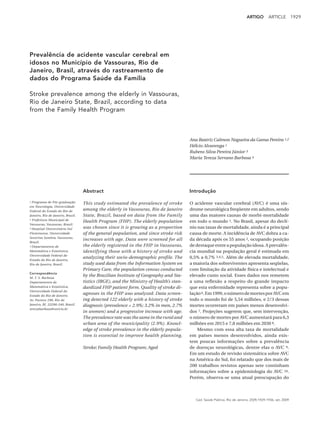 ARTIGO         ARTICLE          1929




Prevalência de acidente vascular cerebral em
idosos no Município de Vassouras, Rio de
Janeiro, Brasil, através do rastreamento de
dados do Programa Saúde da Família

Stroke prevalence among the elderly in Vassouras,
Rio de Janeiro State, Brazil, according to data
from the Family Health Program



                                                                                        Ana Beatriz Calmon Nogueira da Gama Pereira 1,2
                                                                                        Hélcio Alvarenga 1
                                                                                        Rubens Silva Pereira Júnior 3
                                                                                        Maria Tereza Serrano Barbosa 4




                                   Abstract                                             Introdução

1 Programa de Pós-graduação
                                   This study estimated the prevalence of stroke        O acidente vascular cerebral (AVC) é uma sín-
em Neurologia, Universidade
Federal do Estado do Rio de        among the elderly in Vassouras, Rio de Janeiro       drome neurológica freqüente em adultos, sendo
Janeiro, Rio de Janeiro, Brasil.   State, Brazil, based on data from the Family         uma das maiores causas de morbi-mortalidade
2 Prefeitura Municipal de
                                   Health Program (FHP). The elderly population         em todo o mundo 1. No Brasil, apesar do declí-
Vassouras, Vassouras, Brasil.
3 Hospital Universitário Sul       was chosen since it is growing as a proportion       nio nas taxas de mortalidade, ainda é a principal
Fluminense, Universidade           of the general population, and since stroke risk     causa de morte. A incidência de AVC dobra a ca-
Severino Sombra, Vassouras,
                                   increases with age. Data were screened for all       da década após os 55 anos 2, ocupando posição
Brasil.
4 Departamento de                  the elderly registered in the FHP in Vassouras,      de destaque entre a população idosa. A prevalên-
Matemática e Estatística,          identifying those with a history of stroke and       cia mundial na população geral é estimada em
Universidade Federal do
                                   analyzing their socio-demographic profile. The       0,5% a 0,7% 3,4,5. Além de elevada mortalidade,
Estado do Rio de Janeiro,
Rio de Janeiro, Brasil.            study used data from the Information System on       a maioria dos sobreviventes apresenta seqüelas,
                                   Primary Care, the population census conducted        com limitação da atividade física e intelectual e
Correspondência
M. T. S. Barbosa
                                   by the Brazilian Institute of Geography and Sta-     elevado custo social. Esses dados nos remetem
Departamento de                    tistics (IBGE), and the Ministry of Health’s stan-   a uma reflexão a respeito do grande impacto
Matemática e Estatística,          dardized FHP patient form. Quality of stroke di-     que esta enfermidade representa sobre a popu-
Universidade Federal do
Estado do Rio de Janeiro.
                                   agnoses in the FHP was analyzed. Data screen-        lação 6. Em 1999, o número de mortes por AVC em
Av. Pasteur 296, Rio de            ing detected 122 elderly with a history of stroke    todo o mundo foi de 5,54 milhões, e 2/3 dessas
Janeiro, RJ 22290-240, Brasil.     diagnosis (prevalence = 2.9%; 3.2% in men, 2.7%      mortes ocorreram em países menos desenvolvi-
terezabarbosa@unirio.br
                                   in women) and a progressive increase with age.       dos 7. Projeções sugerem que, sem intervenção,
                                   The prevalence rate was the same in the rural and    o número de mortes por AVC aumentará para 6,3
                                   urban area of the municipality (2.9%). Knowl-        milhões em 2015 e 7,8 milhões em 2030 8.
                                   edge of stroke prevalence in the elderly popula-         Mesmo com essa alta taxa de mortalidade
                                   tion is essential to improve health planning.        em países menos desenvolvidos, ainda exis-
                                                                                        tem poucas informações sobre a prevalência
                                   Stroke; Family Health Program; Aged                  de doenças neurológicas, dentre elas o AVC 9.
                                                                                        Em um estudo de revisão sistemática sobre AVC
                                                                                        na América do Sul, foi relatado que dos mais de
                                                                                        200 trabalhos revistos apenas sete continham
                                                                                        informações sobre a epidemiologia do AVC 10.
                                                                                        Porém, observa-se uma atual preocupação do



                                                                                           Cad. Saúde Pública, Rio de Janeiro, 25(9):1929-1936, set, 2009
 