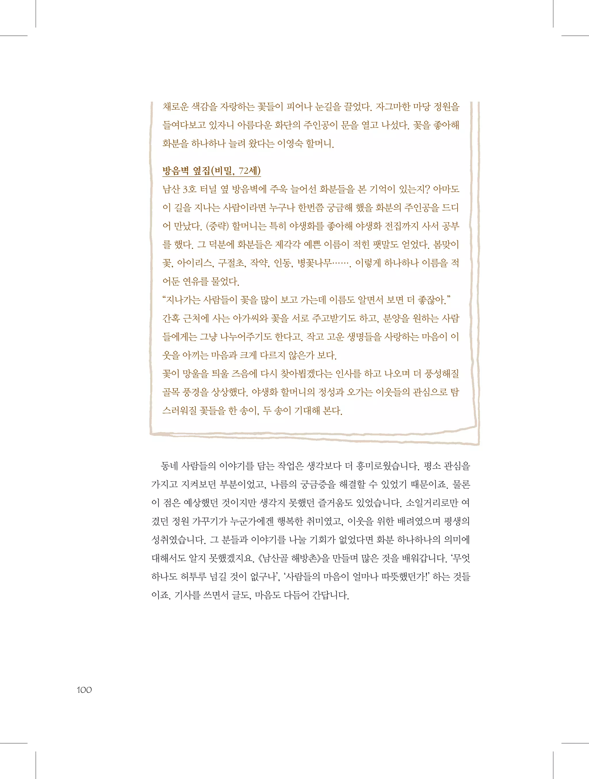 채로운 색감을 자랑하는 꽃들이 피어나 눈길을 끌었다. 자그마한 마당 정원을
들여다보고 있자니 아름다운 화단의 주인공이 문을 열고 나섰다. 꽃을 좋아해
화분을 하나하나 늘려 왔다는 이영숙 할머니.
방음벽 옆집(비밀, 72세)
남산 3호 터널 옆 방음벽에 주욱 늘어선 화분들을 본 기억이 있는지? 아마도
이 길을 지나는 사람이라면 누구나 한번쯤 궁금해 했을 화분의 주인공을 드디
어 만났다. (중략) 할머니는 특히 야생화를 좋아해 야생화 전집까지 사서 공부
를 했다. 그 덕분에 화분들은 제각각 예쁜 이름이 적힌 팻말도 얻었다. 봄맞이
꽃, 아이리스, 구절초, 작약, 인동, 병꽃나무……. 이렇게 하나하나 이름을 적
어둔 연유를 물었다.
“지나가는 사람들이 꽃을 많이 보고 가는데 이름도 알면서 보면 더 좋잖아.”
간혹 근처에 사는 아가씨와 꽃을 서로 주고받기도 하고, 분양을 원하는 사람
들에게는 그냥 나누어주기도 한다고. 작고 고운 생명들을 사랑하는 마음이 이
웃을 아끼는 마음과 크게 다르지 않은가 보다.
꽃이 망울을 틔울 즈음에 다시 찾아뵙겠다는 인사를 하고 나오며 더 풍성해질
골목 풍경을 상상했다. 야생화 할머니의 정성과 오가는 이웃들의 관심으로 탐
스러워질 꽃들을 한 송이, 두 송이 기대해 본다.

동네 사람들의 이야기를 담는 작업은 생각보다 더 흥미로웠습니다. 평소 관심을
가지고 지켜보던 부분이었고, 나름의 궁금증을 해결할 수 있었기 때문이죠. 물론
이 점은 예상했던 것이지만 생각지 못했던 즐거움도 있었습니다. 소일거리로만 여
겼던 정원 가꾸기가 누군가에겐 행복한 취미였고, 이웃을 위한 배려였으며 평생의
성취였습니다. 그 분들과 이야기를 나눌 기회가 없었다면 화분 하나하나의 의미에
대해서도 알지 못했겠지요. 《남산골 해방촌》을 만들며 많은 것을 배워갑니다. ‘무엇
하나도 허투루 넘길 것이 없구나’, ‘사람들의 마음이 얼마나 따뜻했던가!’ 하는 것들
이죠. 기사를 쓰면서 글도, 마음도 다듬어 간답니다.

100

 