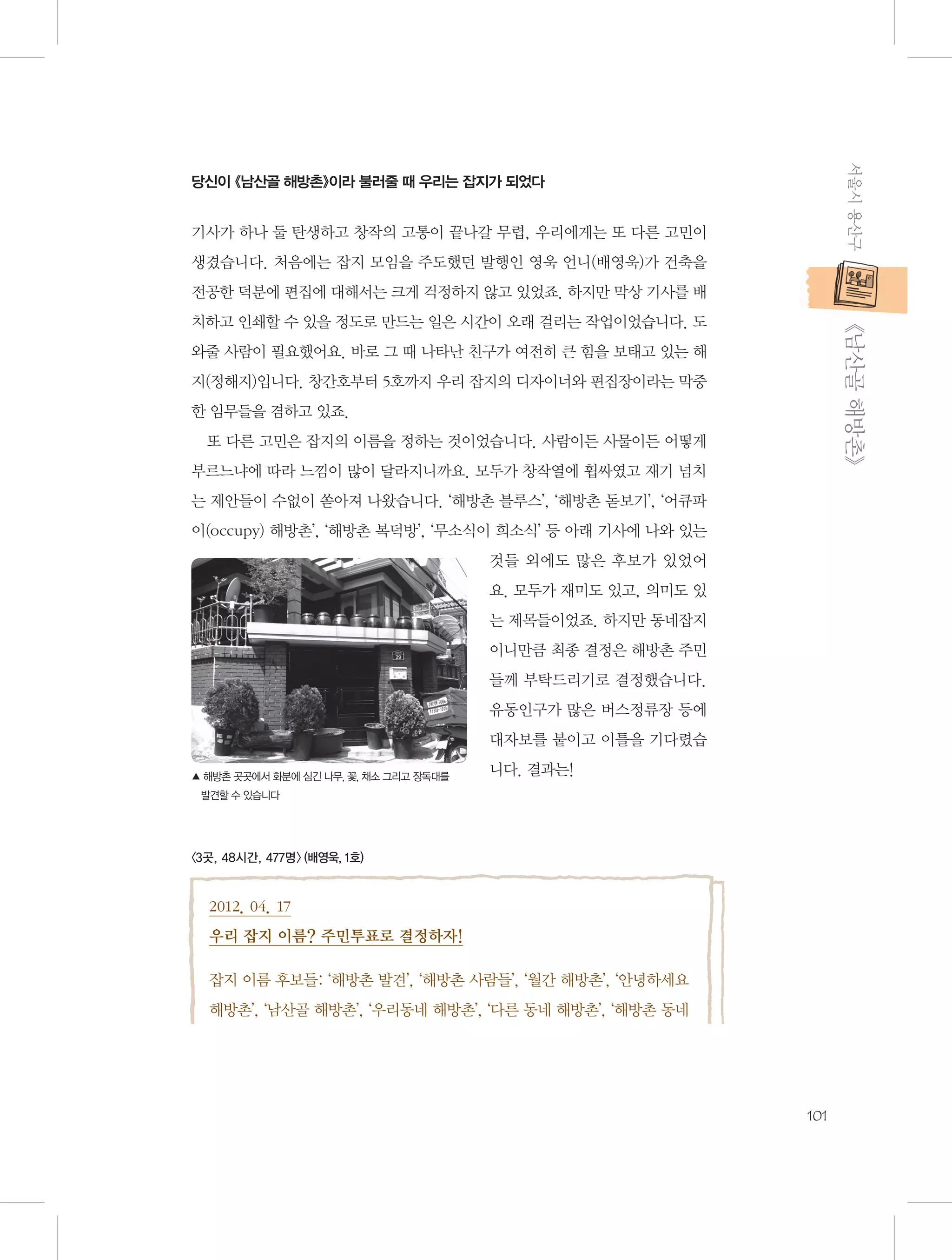 서울시 용산구

당신이 《남산골 해방촌》이라 불러줄 때 우리는 잡지가 되었다

기사가 하나 둘 탄생하고 창작의 고통이 끝나갈 무렵, 우리에게는 또 다른 고민이
생겼습니다. 처음에는 잡지 모임을 주도했던 발행인 영욱 언니(배영욱)가 건축을
전공한 덕분에 편집에 대해서는 크게 걱정하지 않고 있었죠. 하지만 막상 기사를 배

           《남산골 해방촌》

치하고 인쇄할 수 있을 정도로 만드는 일은 시간이 오래 걸리는 작업이었습니다. 도
와줄 사람이 필요했어요. 바로 그 때 나타난 친구가 여전히 큰 힘을 보태고 있는 해
지(정해지)입니다. 창간호부터 5호까지 우리 잡지의 디자이너와 편집장이라는 막중
한 임무들을 겸하고 있죠.
또 다른 고민은 잡지의 이름을 정하는 것이었습니다. 사람이든 사물이든 어떻게
부르느냐에 따라 느낌이 많이 달라지니까요. 모두가 창작열에 휩싸였고 재기 넘치
는 제안들이 수없이 쏟아져 나왔습니다. ‘해방촌 블루스’, ‘해방촌 돋보기’, ‘어큐파
이(occupy) 해방촌’, ‘해방촌 복덕방’, ‘무소식이 희소식’ 등 아래 기사에 나와 있는
것들 외에도 많은 후보가 있었어
요. 모두가 재미도 있고, 의미도 있
는 제목들이었죠. 하지만 동네잡지
이니만큼 최종 결정은 해방촌 주민
들께 부탁드리기로 결정했습니다.
유동인구가 많은 버스정류장 등에
대자보를 붙이고 이틀을 기다렸습
▲  방촌 곳곳에서 화분에 심긴 나무, 꽃, 채소 그리고 장독대를
해

니다. 결과는!

발견할 수 있습니다

〈3곳, 48시간, 477명〉 (배영욱, 1호)

2012. 04. 17
우리 잡지 이름? 주민투표로 결정하자!
잡지 이름 후보들: ‘해방촌 발견’, ‘해방촌 사람들’, ‘월간 해방촌’, ‘안녕하세요
해방촌’, ‘남산골 해방촌’, ‘우리동네 해방촌’, ‘다른 동네 해방촌’, ‘해방촌 동네

101

 