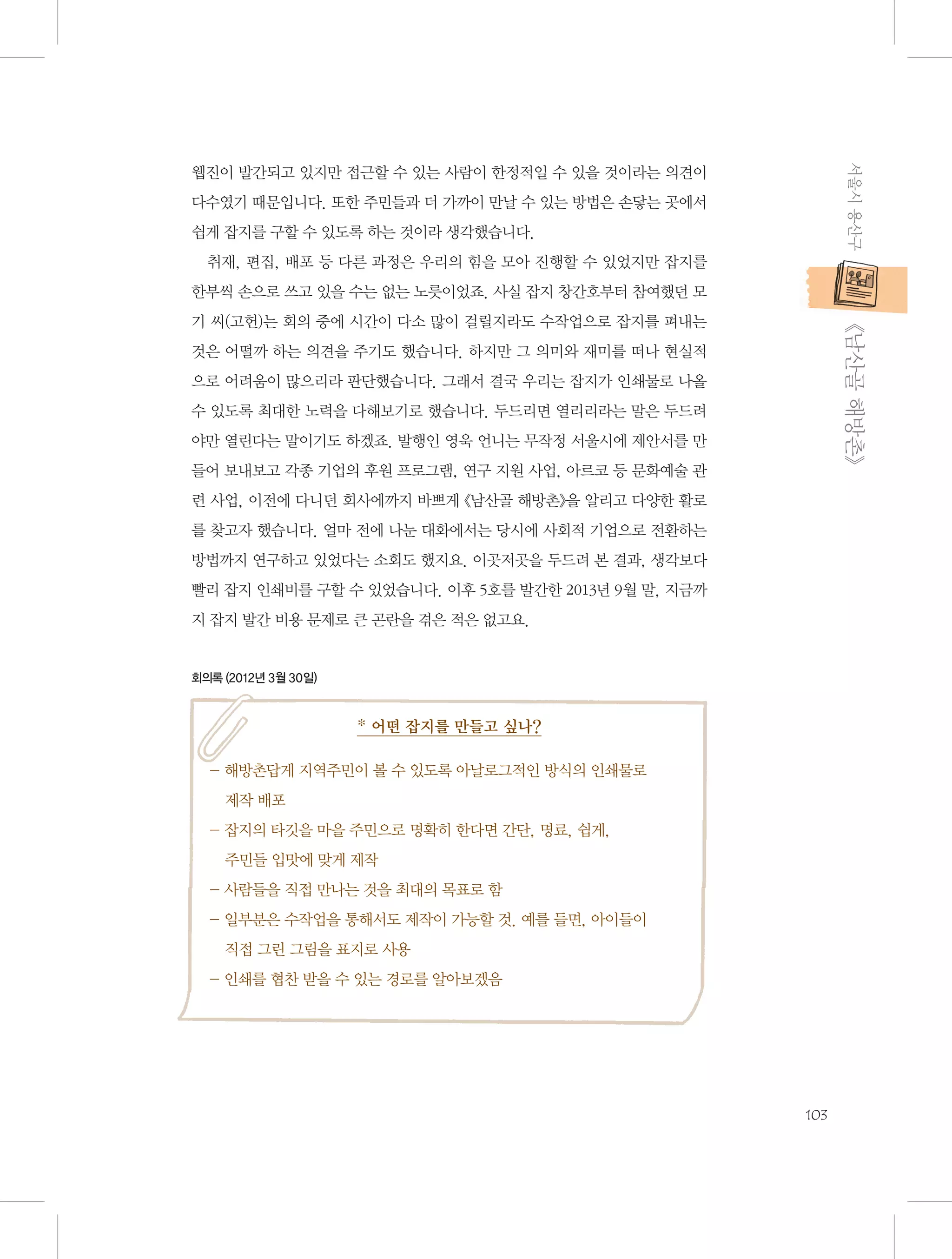 서울시 용산구

웹진이 발간되고 있지만 접근할 수 있는 사람이 한정적일 수 있을 것이라는 의견이
다수였기 때문입니다. 또한 주민들과 더 가까이 만날 수 있는 방법은 손닿는 곳에서
쉽게 잡지를 구할 수 있도록 하는 것이라 생각했습니다.
취재, 편집, 배포 등 다른 과정은 우리의 힘을 모아 진행할 수 있었지만 잡지를
한부씩 손으로 쓰고 있을 수는 없는 노릇이었죠. 사실 잡지 창간호부터 참여했던 모

           《남산골 해방촌》

기 씨(고헌)는 회의 중에 시간이 다소 많이 걸릴지라도 수작업으로 잡지를 펴내는
것은 어떨까 하는 의견을 주기도 했습니다. 하지만 그 의미와 재미를 떠나 현실적
으로 어려움이 많으리라 판단했습니다. 그래서 결국 우리는 잡지가 인쇄물로 나올
수 있도록 최대한 노력을 다해보기로 했습니다. 두드리면 열리리라는 말은 두드려
야만 열린다는 말이기도 하겠죠. 발행인 영욱 언니는 무작정 서울시에 제안서를 만
들어 보내보고 각종 기업의 후원 프로그램, 연구 지원 사업, 아르코 등 문화예술 관
련 사업, 이전에 다니던 회사에까지 바쁘게 《남산골 해방촌》을 알리고 다양한 활로
를 찾고자 했습니다. 얼마 전에 나눈 대화에서는 당시에 사회적 기업으로 전환하는
방법까지 연구하고 있었다는 소회도 했지요. 이곳저곳을 두드려 본 결과, 생각보다
빨리 잡지 인쇄비를 구할 수 있었습니다. 이후 5호를 발간한 2013년 9월 말, 지금까
지 잡지 발간 비용 문제로 큰 곤란을 겪은 적은 없고요.

회의록 (2012년 3월 30일)

* 어떤 잡지를 만들고 싶나?
-  방촌답게 지역주민이 볼 수 있도록 아날로그적인 방식의 인쇄물로 	
해
제작 배포
-  지의 타깃을 마을 주민으로 명확히 한다면 간단, 명료, 쉽게, 	
잡
주민들 입맛에 맞게 제작
- 사람들을 직접 만나는 것을 최대의 목표로 함
-  부분은 수작업을 통해서도 제작이 가능할 것. 예를 들면, 아이들이 	
일
직접 그린 그림을 표지로 사용
- 인쇄를 협찬 받을 수 있는 경로를 알아보겠음

103

 