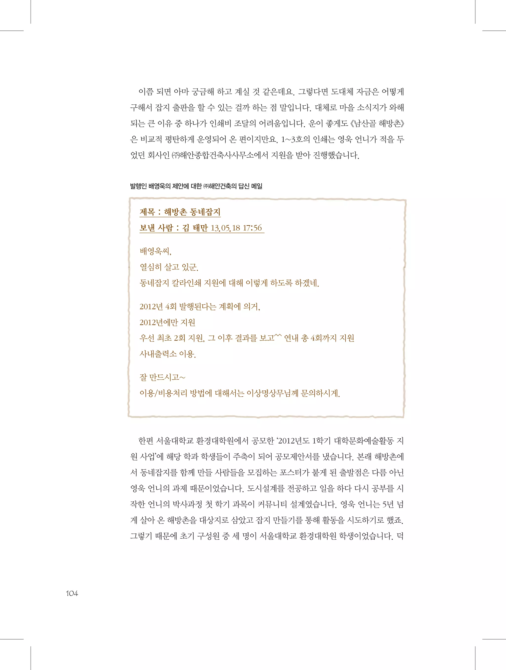 이쯤 되면 아마 궁금해 하고 계실 것 같은데요. 그렇다면 도대체 자금은 어떻게
구해서 잡지 출판을 할 수 있는 걸까 하는 점 말입니다. 대체로 마을 소식지가 와해
되는 큰 이유 중 하나가 인쇄비 조달의 어려움입니다. 운이 좋게도 《남산골 해방촌》
은 비교적 평탄하게 운영되어 온 편이지만요. 1~3호의 인쇄는 영욱 언니가 적을 두
었던 회사인 ㈜해안종합건축사사무소에서 지원을 받아 진행했습니다.

발행인 배영욱의 제안에 대한 ㈜해안건축의 답신 메일

제목 : 해방촌 동네잡지
보낸 사람 : 김 태만 13.05.18 17:56
배영욱씨,
열심히 살고 있군.
동네잡지 칼라인쇄 지원에 대해 이렇게 하도록 하겠네.
2012년 4회 발행된다는 계획에 의거,
2012년에만 지원
우선 최초 2회 지원, 그 이후 결과를 보고^^ 연내 총 4회까지 지원
사내출력소 이용.
잘 만드시고~
이용/비용처리 방법에 대해서는 이상명상무님께 문의하시게.

한편 서울대학교 환경대학원에서 공모한 ‘2012년도 1학기 대학문화예술활동 지
원 사업’에 해당 학과 학생들이 주축이 되어 공모제안서를 냈습니다. 본래 해방촌에
서 동네잡지를 함께 만들 사람들을 모집하는 포스터가 붙게 된 출발점은 다름 아닌
영욱 언니의 과제 때문이었습니다. 도시설계를 전공하고 일을 하다 다시 공부를 시
작한 언니의 박사과정 첫 학기 과목이 커뮤니티 설계였습니다. 영욱 언니는 5년 넘
게 살아 온 해방촌을 대상지로 삼았고 잡지 만들기를 통해 활동을 시도하기로 했죠.
그렇기 때문에 초기 구성원 중 세 명이 서울대학교 환경대학원 학생이었습니다. 덕

104

 