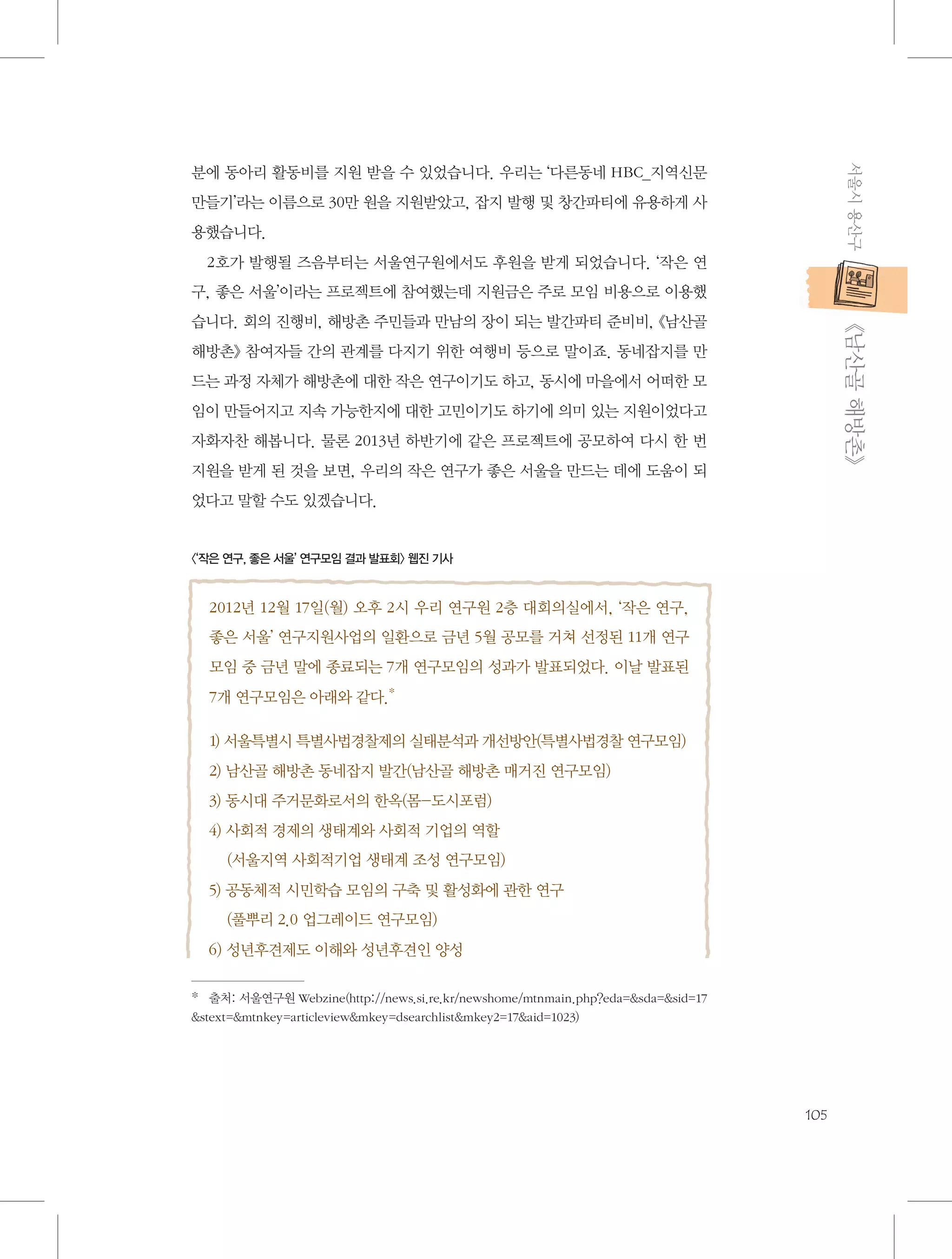 서울시 용산구

분에 동아리 활동비를 지원 받을 수 있었습니다. 우리는 ‘다른동네 HBC_지역신문
만들기’라는 이름으로 30만 원을 지원받았고, 잡지 발행 및 창간파티에 유용하게 사
용했습니다.
2호가 발행될 즈음부터는 서울연구원에서도 후원을 받게 되었습니다. ‘작은 연
구, 좋은 서울’이라는 프로젝트에 참여했는데 지원금은 주로 모임 비용으로 이용했

           《남산골 해방촌》

습니다. 회의 진행비, 해방촌 주민들과 만남의 장이 되는 발간파티 준비비, 《남산골
해방촌》 참여자들 간의 관계를 다지기 위한 여행비 등으로 말이죠. 동네잡지를 만
드는 과정 자체가 해방촌에 대한 작은 연구이기도 하고, 동시에 마을에서 어떠한 모
임이 만들어지고 지속 가능한지에 대한 고민이기도 하기에 의미 있는 지원이었다고
자화자찬 해봅니다. 물론 2013년 하반기에 같은 프로젝트에 공모하여 다시 한 번
지원을 받게 된 것을 보면, 우리의 작은 연구가 좋은 서울을 만드는 데에 도움이 되
었다고 말할 수도 있겠습니다.

〈‘작은 연구, 좋은 서울’ 연구모임 결과 발표회〉 웹진 기사

2012년 12월 17일(월) 오후 2시 우리 연구원 2층 대회의실에서, ‘작은 연구,
좋은 서울’ 연구지원사업의 일환으로 금년 5월 공모를 거쳐 선정된 11개 연구
모임 중 금년 말에 종료되는 7개 연구모임의 성과가 발표되었다. 이날 발표된
7개 연구모임은 아래와 같다.*
1) 서울특별시 특별사법경찰제의 실태분석과 개선방안(특별사법경찰 연구모임)
2) 남산골 해방촌 동네잡지 발간(남산골 해방촌 매거진 연구모임)
3) 동시대 주거문화로서의 한옥(몸-도시포럼)
4) 사회적 경제의 생태계와 사회적 기업의 역할
    (서울지역 사회적기업 생태계 조성 연구모임)
5) 공동체적 시민학습 모임의 구축 및 활성화에 관한 연구
    (풀뿌리 2.0 업그레이드 연구모임)
6) 성년후견제도 이해와 성년후견인 양성
*   출처: 서울연구원 Webzine(http://news.si.re.kr/newshome/mtnmain.php?eda=sda=sid=17
stext=mtnkey=articleviewmkey=dsearchlistmkey2=17aid=1023)　

105

 