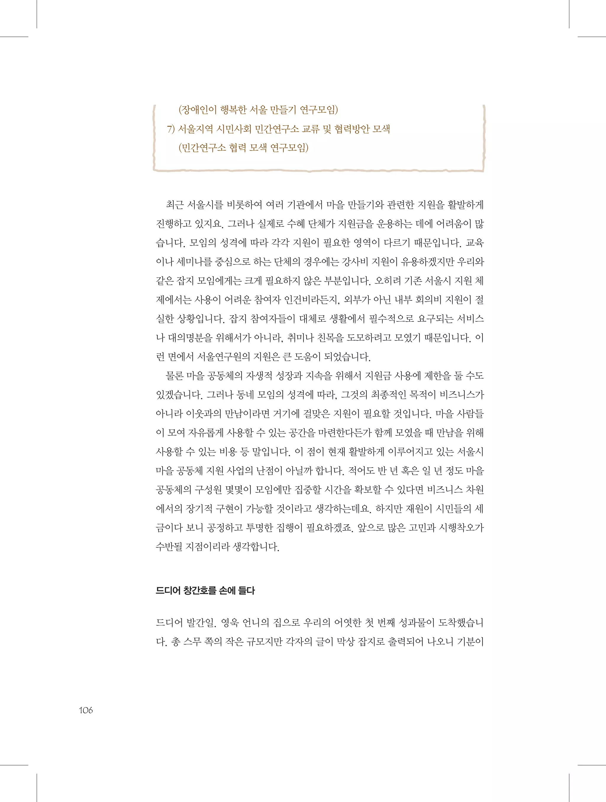 (장애인이 행복한 서울 만들기 연구모임)
7) 서울지역 시민사회 민간연구소 교류 및 협력방안 모색
    (민간연구소 협력 모색 연구모임)

최근 서울시를 비롯하여 여러 기관에서 마을 만들기와 관련한 지원을 활발하게
진행하고 있지요. 그러나 실제로 수혜 단체가 지원금을 운용하는 데에 어려움이 많
습니다. 모임의 성격에 따라 각각 지원이 필요한 영역이 다르기 때문입니다. 교육
이나 세미나를 중심으로 하는 단체의 경우에는 강사비 지원이 유용하겠지만 우리와
같은 잡지 모임에게는 크게 필요하지 않은 부분입니다. 오히려 기존 서울시 지원 체
제에서는 사용이 어려운 참여자 인건비라든지, 외부가 아닌 내부 회의비 지원이 절
실한 상황입니다. 잡지 참여자들이 대체로 생활에서 필수적으로 요구되는 서비스
나 대의명분을 위해서가 아니라, 취미나 친목을 도모하려고 모였기 때문입니다. 이
런 면에서 서울연구원의 지원은 큰 도움이 되었습니다.
물론 마을 공동체의 자생적 성장과 지속을 위해서 지원금 사용에 제한을 둘 수도
있겠습니다. 그러나 동네 모임의 성격에 따라, 그것의 최종적인 목적이 비즈니스가
아니라 이웃과의 만남이라면 거기에 걸맞은 지원이 필요할 것입니다. 마을 사람들
이 모여 자유롭게 사용할 수 있는 공간을 마련한다든가 함께 모였을 때 만남을 위해
사용할 수 있는 비용 등 말입니다. 이 점이 현재 활발하게 이루어지고 있는 서울시
마을 공동체 지원 사업의 난점이 아닐까 합니다. 적어도 반 년 혹은 일 년 정도 마을
공동체의 구성원 몇몇이 모임에만 집중할 시간을 확보할 수 있다면 비즈니스 차원
에서의 장기적 구현이 가능할 것이라고 생각하는데요. 하지만 재원이 시민들의 세
금이다 보니 공정하고 투명한 집행이 필요하겠죠. 앞으로 많은 고민과 시행착오가
수반될 지점이리라 생각합니다.

드디어 창간호를 손에 들다

드디어 발간일. 영욱 언니의 집으로 우리의 어엿한 첫 번째 성과물이 도착했습니
다. 총 스무 쪽의 작은 규모지만 각자의 글이 막상 잡지로 출력되어 나오니 기분이

106

 