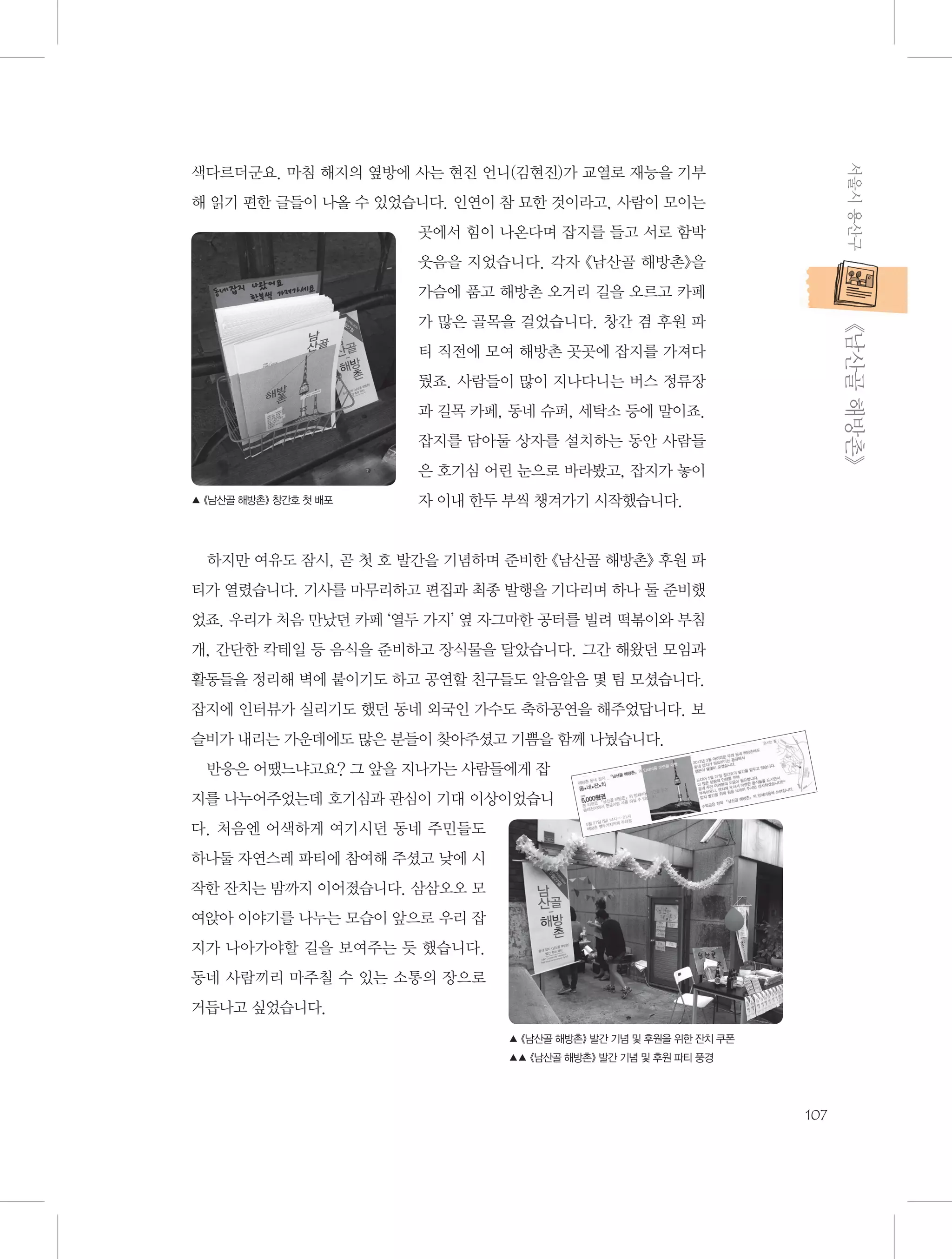 서울시 용산구

색다르더군요. 마침 해지의 옆방에 사는 현진 언니(김현진)가 교열로 재능을 기부
해 읽기 편한 글들이 나올 수 있었습니다. 인연이 참 묘한 것이라고, 사람이 모이는
곳에서 힘이 나온다며 잡지를 들고 서로 함박
웃음을 지었습니다. 각자 《남산골 해방촌》을
가슴에 품고 해방촌 오거리 길을 오르고 카페

           《남산골 해방촌》

가 많은 골목을 걸었습니다. 창간 겸 후원 파
티 직전에 모여 해방촌 곳곳에 잡지를 가져다
뒀죠. 사람들이 많이 지나다니는 버스 정류장
과 길목 카페, 동네 슈퍼, 세탁소 등에 말이죠.
잡지를 담아둘 상자를 설치하는 동안 사람들
은 호기심 어린 눈으로 바라봤고, 잡지가 놓이
▲ 《남산골 해방촌》 창간호 첫 배포

자 이내 한두 부씩 챙겨가기 시작했습니다.

하지만 여유도 잠시, 곧 첫 호 발간을 기념하며 준비한 《남산골 해방촌》 후원 파
티가 열렸습니다. 기사를 마무리하고 편집과 최종 발행을 기다리며 하나 둘 준비했
었죠. 우리가 처음 만났던 카페 ‘열두 가지’ 옆 자그마한 공터를 빌려 떡볶이와 부침
개, 간단한 칵테일 등 음식을 준비하고 장식물을 달았습니다. 그간 해왔던 모임과
활동들을 정리해 벽에 붙이기도 하고 공연할 친구들도 알음알음 몇 팀 모셨습니다.
잡지에 인터뷰가 실리기도 했던 동네 외국인 가수도 축하공연을 해주었답니다. 보
슬비가 내리는 가운데에도 많은 분들이 찾아주셨고 기쁨을 함께 나눴습니다.
반응은 어땠느냐고요? 그 앞을 지나가는 사람들에게 잡
지를 나누어주었는데 호기심과 관심이 기대 이상이었습니
다. 처음엔 어색하게 여기시던 동네 주민들도
하나둘 자연스레 파티에 참여해 주셨고 낮에 시
작한 잔치는 밤까지 이어졌습니다. 삼삼오오 모
여앉아 이야기를 나누는 모습이 앞으로 우리 잡
지가 나아가야할 길을 보여주는 듯 했습니다.
동네 사람끼리 마주칠 수 있는 소통의 장으로
거듭나고 싶었습니다.
▲ 《남산골 해방촌》 발간 기념 및 후원을 위한 잔치 쿠폰
▲▲ 《남산골 해방촌》 발간 기념 및 후원 파티 풍경

107

 