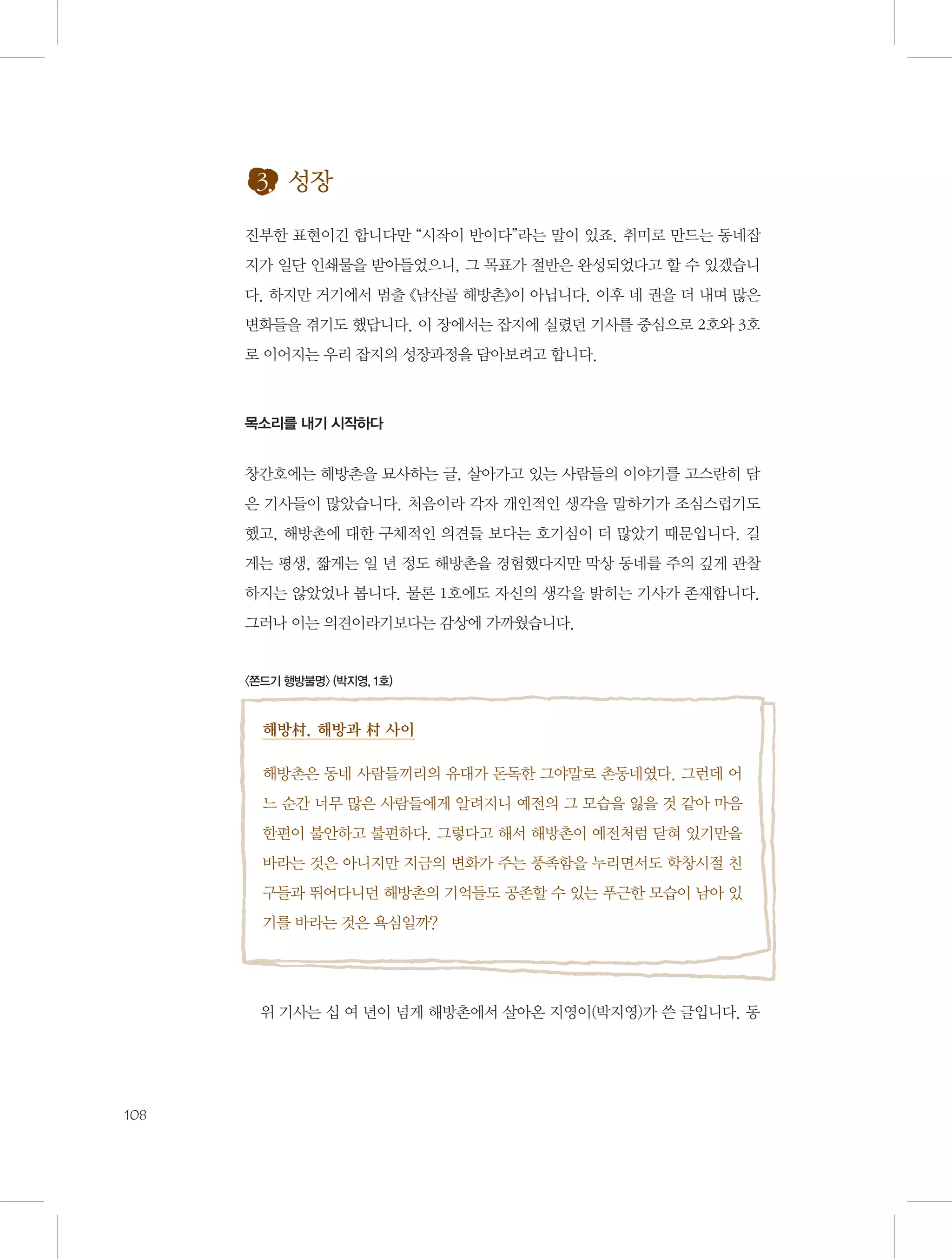 3. 성장
진부한 표현이긴 합니다만 “시작이 반이다”라는 말이 있죠. 취미로 만드는 동네잡
지가 일단 인쇄물을 받아들었으니, 그 목표가 절반은 완성되었다고 할 수 있겠습니
다. 하지만 거기에서 멈출 《남산골 해방촌》이 아닙니다. 이후 네 권을 더 내며 많은
변화들을 겪기도 했답니다. 이 장에서는 잡지에 실렸던 기사를 중심으로 2호와 3호
로 이어지는 우리 잡지의 성장과정을 담아보려고 합니다.

목소리를 내기 시작하다

창간호에는 해방촌을 묘사하는 글, 살아가고 있는 사람들의 이야기를 고스란히 담
은 기사들이 많았습니다. 처음이라 각자 개인적인 생각을 말하기가 조심스럽기도
했고, 해방촌에 대한 구체적인 의견들 보다는 호기심이 더 많았기 때문입니다. 길
게는 평생, 짧게는 일 년 정도 해방촌을 경험했다지만 막상 동네를 주의 깊게 관찰
하지는 않았었나 봅니다. 물론 1호에도 자신의 생각을 밝히는 기사가 존재합니다.
그러나 이는 의견이라기보다는 감상에 가까웠습니다.

〈쫀드기 행방불명〉 (박지영, 1호)

해방村, 해방과 村 사이
해방촌은 동네 사람들끼리의 유대가 돈독한 그야말로 촌동네였다. 그런데 어
느 순간 너무 많은 사람들에게 알려지니 예전의 그 모습을 잃을 것 같아 마음
한편이 불안하고 불편하다. 그렇다고 해서 해방촌이 예전처럼 닫혀 있기만을
바라는 것은 아니지만 지금의 변화가 주는 풍족함을 누리면서도 학창시절 친
구들과 뛰어다니던 해방촌의 기억들도 공존할 수 있는 푸근한 모습이 남아 있
기를 바라는 것은 욕심일까?

위 기사는 십 여 년이 넘게 해방촌에서 살아온 지영이(박지영)가 쓴 글입니다. 동

108

 