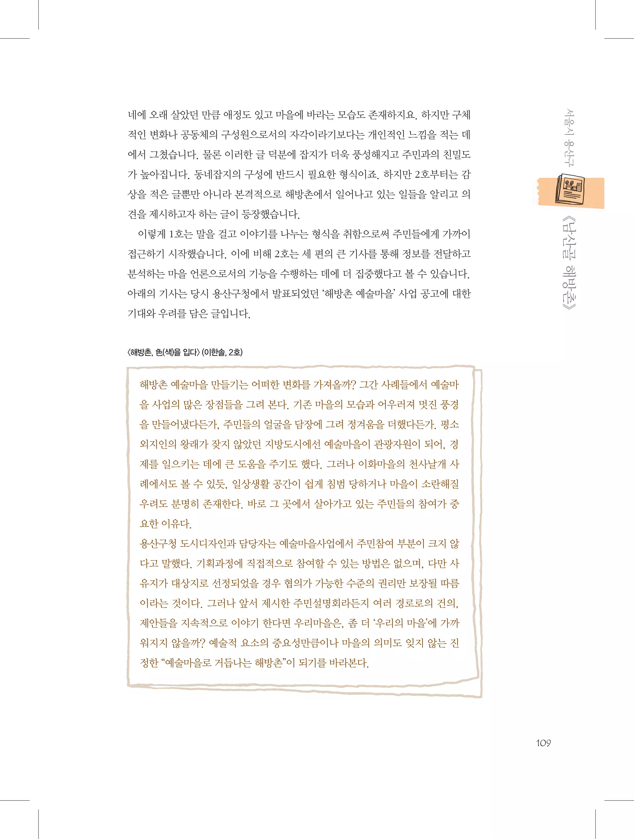 서울시 용산구

네에 오래 살았던 만큼 애정도 있고 마을에 바라는 모습도 존재하지요. 하지만 구체
적인 변화나 공동체의 구성원으로서의 자각이라기보다는 개인적인 느낌을 적는 데
에서 그쳤습니다. 물론 이러한 글 덕분에 잡지가 더욱 풍성해지고 주민과의 친밀도
가 높아집니다. 동네잡지의 구성에 반드시 필요한 형식이죠. 하지만 2호부터는 감
상을 적은 글뿐만 아니라 본격적으로 해방촌에서 일어나고 있는 일들을 알리고 의

           《남산골 해방촌》

견을 제시하고자 하는 글이 등장했습니다.
이렇게 1호는 말을 걸고 이야기를 나누는 형식을 취함으로써 주민들에게 가까이
접근하기 시작했습니다. 이에 비해 2호는 세 편의 큰 기사를 통해 정보를 전달하고
분석하는 마을 언론으로서의 기능을 수행하는 데에 더 집중했다고 볼 수 있습니다.
아래의 기사는 당시 용산구청에서 발표되었던 ‘해방촌 예술마을’ 사업 공고에 대한
기대와 우려를 담은 글입니다.

〈해방촌, 色(색)을 입다〉 (이한솔, 2호)

해방촌 예술마을 만들기는 어떠한 변화를 가져올까? 그간 사례들에서 예술마
을 사업의 많은 장점들을 그려 본다. 기존 마을의 모습과 어우러져 멋진 풍경
을 만들어냈다든가, 주민들의 얼굴을 담장에 그려 정겨움을 더했다든가. 평소
외지인의 왕래가 잦지 않았던 지방도시에선 예술마을이 관광자원이 되어, 경
제를 일으키는 데에 큰 도움을 주기도 했다. 그러나 이화마을의 천사날개 사
례에서도 볼 수 있듯, 일상생활 공간이 쉽게 침범 당하거나 마을이 소란해질
우려도 분명히 존재한다. 바로 그 곳에서 살아가고 있는 주민들의 참여가 중
요한 이유다.
용산구청 도시디자인과 담당자는 예술마을사업에서 주민참여 부분이 크지 않
다고 말했다. 기획과정에 직접적으로 참여할 수 있는 방법은 없으며, 다만 사
유지가 대상지로 선정되었을 경우 협의가 가능한 수준의 권리만 보장될 따름
이라는 것이다. 그러나 앞서 제시한 주민설명회라든지 여러 경로로의 건의,
제안들을 지속적으로 이야기 한다면 우리마을은, 좀 더 ‘우리의 마을’에 가까
워지지 않을까? 예술적 요소의 중요성만큼이나 마을의 의미도 잊지 않는 진
정한 “예술마을로 거듭나는 해방촌”이 되기를 바라본다.

109

 