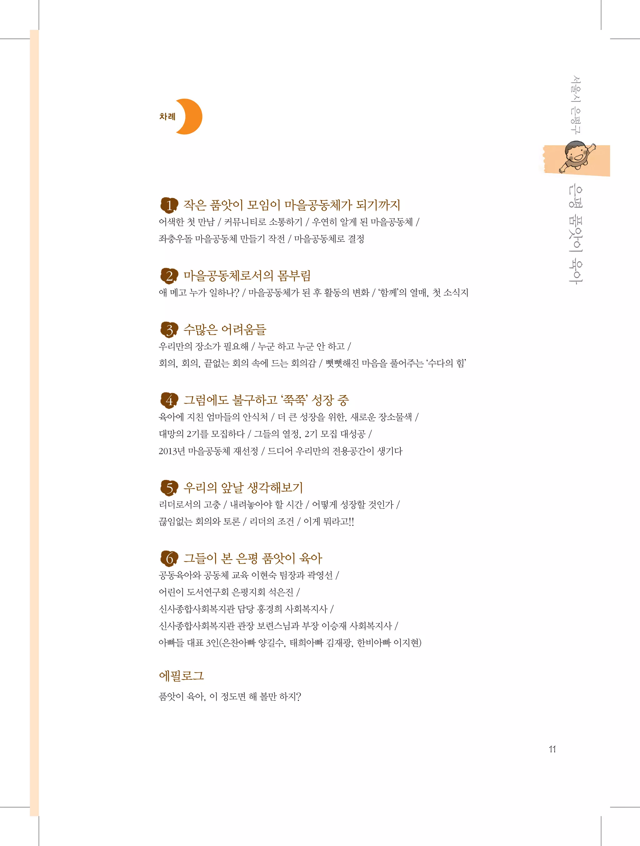 서울시 은평구

차례

           은평 품앗이 육아

1. 작은 품앗이 모임이 마을공동체가 되기까지
어색한 첫 만남 / 커뮤니티로 소통하기 / 우연히 알게 된 마을공동체 /
좌충우돌 마을공동체 만들기 작전 / 마을공동체로 결정

2. 마을공동체로서의 몸부림
애 메고 누가 일하나? / 마을공동체가 된 후 활동의 변화 / ‘함께’의 열매, 첫 소식지

3. 수많은 어려움들
우리만의 장소가 필요해 / 누군 하고 누군 안 하고 /
회의, 회의, 끝없는 회의 속에 드는 회의감 / 뻣뻣해진 마음을 풀어주는 ‘수다의 힘’

4. 그럼에도 불구하고 ‘쭉쭉’ 성장 중
육아에 지친 엄마들의 안식처 / 더 큰 성장을 위한, 새로운 장소물색 /
대망의 2기를 모집하다 / 그들의 열정, 2기 모집 대성공 /
2013년 마을공동체 재선정 / 드디어 우리만의 전용공간이 생기다

5. 우리의 앞날 생각해보기
리더로서의 고충 / 내려놓아야 할 시간 / 어떻게 성장할 것인가 /
끊임없는 회의와 토론 / 리더의 조건 / 이게 뭐라고!!

6. 그들이 본 은평 품앗이 육아
공동육아와 공동체 교육 이현숙 팀장과 곽영선 /
어린이 도서연구회 은평지회 석은진 /
신사종합사회복지관 담당 홍경희 사회복지사 /
신사종합사회복지관 관장 보련스님과 부장 이승재 사회복지사 /
아빠들 대표 3인(은찬아빠 양길수, 태희아빠 김재광, 한비아빠 이지현)

에필로그
품앗이 육아, 이 정도면 해 볼만 하지?

11

 