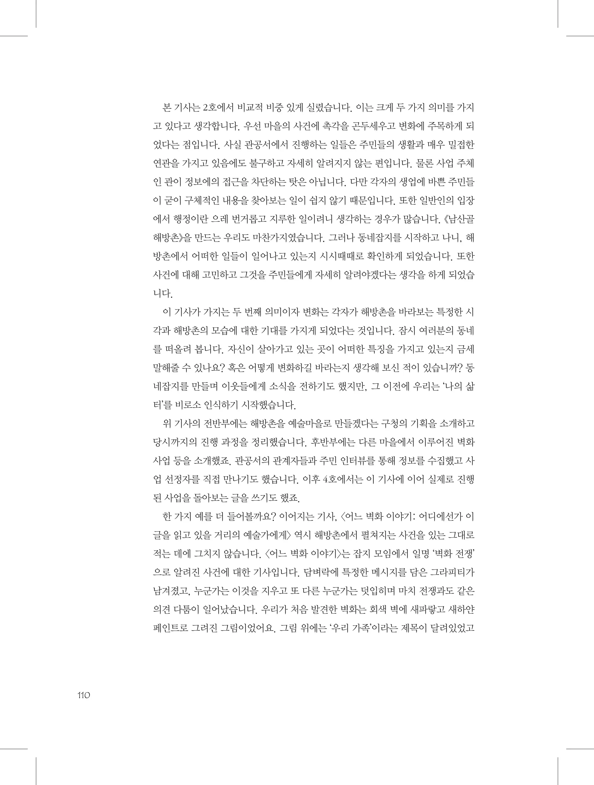 본 기사는 2호에서 비교적 비중 있게 실렸습니다. 이는 크게 두 가지 의미를 가지
고 있다고 생각합니다. 우선 마을의 사건에 촉각을 곤두세우고 변화에 주목하게 되
었다는 점입니다. 사실 관공서에서 진행하는 일들은 주민들의 생활과 매우 밀접한
연관을 가지고 있음에도 불구하고 자세히 알려지지 않는 편입니다. 물론 사업 주체
인 관이 정보에의 접근을 차단하는 탓은 아닙니다. 다만 각자의 생업에 바쁜 주민들
이 굳이 구체적인 내용을 찾아보는 일이 쉽지 않기 때문입니다. 또한 일반인의 입장
에서 행정이란 으레 번거롭고 지루한 일이려니 생각하는 경우가 많습니다. 《남산골
해방촌》을 만드는 우리도 마찬가지였습니다. 그러나 동네잡지를 시작하고 나니, 해
방촌에서 어떠한 일들이 일어나고 있는지 시시때때로 확인하게 되었습니다. 또한
사건에 대해 고민하고 그것을 주민들에게 자세히 알려야겠다는 생각을 하게 되었습
니다.
이 기사가 가지는 두 번째 의미이자 변화는 각자가 해방촌을 바라보는 특정한 시
각과 해방촌의 모습에 대한 기대를 가지게 되었다는 것입니다. 잠시 여러분의 동네
를 떠올려 봅니다. 자신이 살아가고 있는 곳이 어떠한 특징을 가지고 있는지 금세
말해줄 수 있나요? 혹은 어떻게 변화하길 바라는지 생각해 보신 적이 있습니까? 동
네잡지를 만들며 이웃들에게 소식을 전하기도 했지만, 그 이전에 우리는 ‘나의 삶
터’를 비로소 인식하기 시작했습니다.
위 기사의 전반부에는 해방촌을 예술마을로 만들겠다는 구청의 기획을 소개하고
당시까지의 진행 과정을 정리했습니다. 후반부에는 다른 마을에서 이루어진 벽화
사업 등을 소개했죠. 관공서의 관계자들과 주민 인터뷰를 통해 정보를 수집했고 사
업 선정자를 직접 만나기도 했습니다. 이후 4호에서는 이 기사에 이어 실제로 진행
된 사업을 돌아보는 글을 쓰기도 했죠.
한 가지 예를 더 들어볼까요? 이어지는 기사, 〈어느 벽화 이야기: 어디에선가 이
글을 읽고 있을 거리의 예술가에게〉 역시 해방촌에서 펼쳐지는 사건을 있는 그대로
적는 데에 그치지 않습니다. 〈어느 벽화 이야기〉는 잡지 모임에서 일명 ‘벽화 전쟁’
으로 알려진 사건에 대한 기사입니다. 담벼락에 특정한 메시지를 담은 그라피티가
남겨졌고, 누군가는 이것을 지우고 또 다른 누군가는 덧입히며 마치 전쟁과도 같은
의견 다툼이 일어났습니다. 우리가 처음 발견한 벽화는 회색 벽에 새파랗고 새하얀
페인트로 그려진 그림이었어요. 그림 위에는 ‘우리 가족’이라는 제목이 달려있었고

110

 