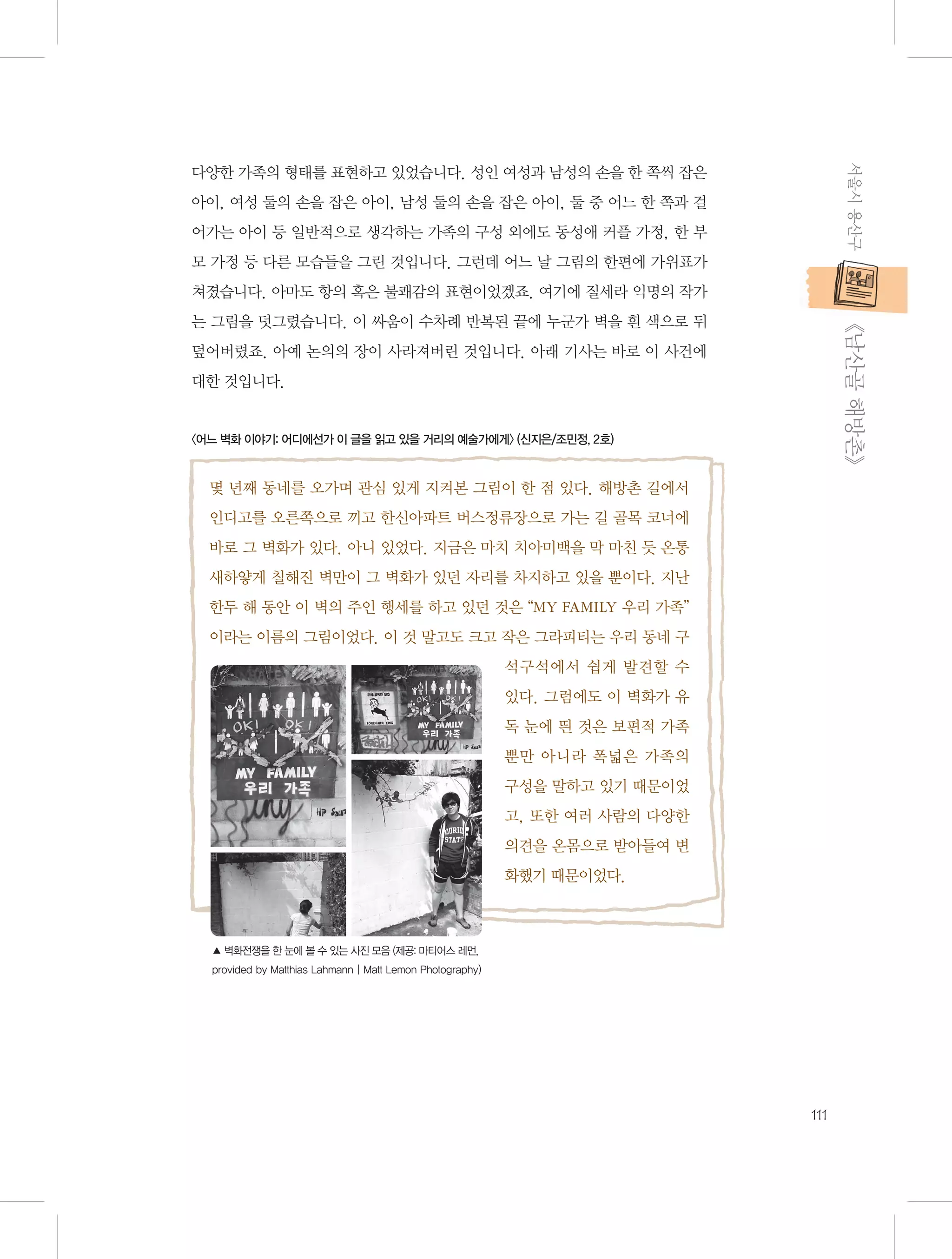 서울시 용산구

다양한 가족의 형태를 표현하고 있었습니다. 성인 여성과 남성의 손을 한 쪽씩 잡은
아이, 여성 둘의 손을 잡은 아이, 남성 둘의 손을 잡은 아이, 둘 중 어느 한 쪽과 걸
어가는 아이 등 일반적으로 생각하는 가족의 구성 외에도 동성애 커플 가정, 한 부
모 가정 등 다른 모습들을 그린 것입니다. 그런데 어느 날 그림의 한편에 가위표가
쳐졌습니다. 아마도 항의 혹은 불쾌감의 표현이었겠죠. 여기에 질세라 익명의 작가

           《남산골 해방촌》

는 그림을 덧그렸습니다. 이 싸움이 수차례 반복된 끝에 누군가 벽을 흰 색으로 뒤
덮어버렸죠. 아예 논의의 장이 사라져버린 것입니다. 아래 기사는 바로 이 사건에
대한 것입니다.

〈어느 벽화 이야기: 어디에선가 이 글을 읽고 있을 거리의 예술가에게〉 (신지은/조민정, 2호)

몇 년째 동네를 오가며 관심 있게 지켜본 그림이 한 점 있다. 해방촌 길에서
인디고를 오른쪽으로 끼고 한신아파트 버스정류장으로 가는 길 골목 코너에
바로 그 벽화가 있다. 아니 있었다. 지금은 마치 치아미백을 막 마친 듯 온통
새하얗게 칠해진 벽만이 그 벽화가 있던 자리를 차지하고 있을 뿐이다. 지난
한두 해 동안 이 벽의 주인 행세를 하고 있던 것은 “MY FAMILY 우리 가족”
이라는 이름의 그림이었다. 이 것 말고도 크고 작은 그라피티는 우리 동네 구
석구석에서 쉽게 발견할 수
있다. 그럼에도 이 벽화가 유
독 눈에 띈 것은 보편적 가족
뿐만 아니라 폭넓은 가족의
구성을 말하고 있기 때문이었
고, 또한 여러 사람의 다양한
의견을 온몸으로 받아들여 변
화했기 때문이었다.

▲ 벽화전쟁을 한 눈에 볼 수 있는 사진 모음 (제공: 마티어스 레먼,
provided by Matthias Lahmann | Matt Lemon Photography)

111

 