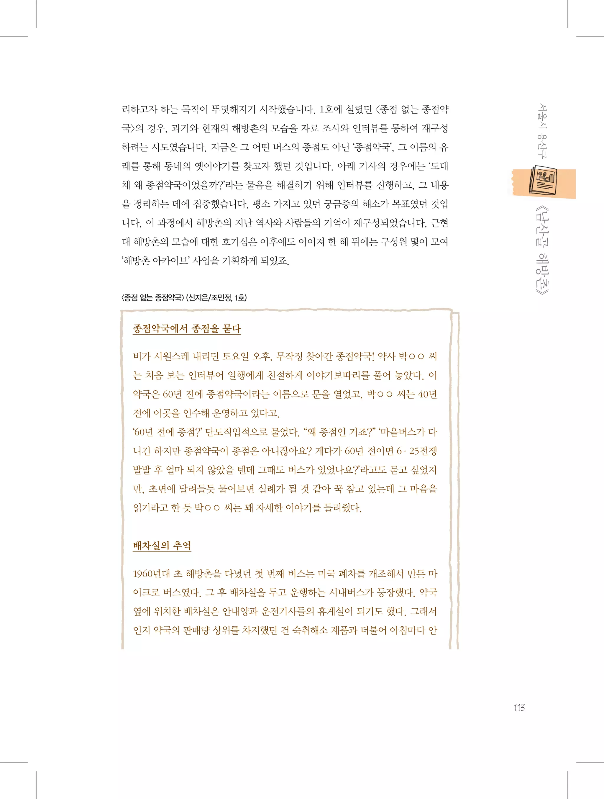 서울시 용산구

리하고자 하는 목적이 뚜렷해지기 시작했습니다. 1호에 실렸던 〈종점 없는 종점약
국〉의 경우, 과거와 현재의 해방촌의 모습을 자료 조사와 인터뷰를 통하여 재구성
하려는 시도였습니다. 지금은 그 어떤 버스의 종점도 아닌 ‘종점약국’, 그 이름의 유
래를 통해 동네의 옛이야기를 찾고자 했던 것입니다. 아래 기사의 경우에는 ‘도대
체 왜 종점약국이었을까?’라는 물음을 해결하기 위해 인터뷰를 진행하고, 그 내용

           《남산골 해방촌》

을 정리하는 데에 집중했습니다. 평소 가지고 있던 궁금증의 해소가 목표였던 것입
니다. 이 과정에서 해방촌의 지난 역사와 사람들의 기억이 재구성되었습니다. 근현
대 해방촌의 모습에 대한 호기심은 이후에도 이어져 한 해 뒤에는 구성원 몇이 모여
‘해방촌 아카이브’ 사업을 기획하게 되었죠.

〈종점 없는 종점약국〉 (신지은/조민정, 1호)

종점약국에서 종점을 묻다
비가 시원스레 내리던 토요일 오후, 무작정 찾아간 종점약국! 약사 박○○ 씨
는 처음 보는 인터뷰어 일행에게 친절하게 이야기보따리를 풀어 놓았다. 이
약국은 60년 전에 종점약국이라는 이름으로 문을 열었고, 박○○ 씨는 40년
전에 이곳을 인수해 운영하고 있다고.
‘60년 전에 종점?’ 단도직입적으로 물었다. “왜 종점인 거죠?” ‘마을버스가 다
니긴 하지만 종점약국이 종점은 아니잖아요? 게다가 60년 전이면 6·25전쟁
발발 후 얼마 되지 않았을 텐데 그때도 버스가 있었나요?’라고도 묻고 싶었지
만, 초면에 달려들듯 물어보면 실례가 될 것 같아 꾹 참고 있는데 그 마음을
읽기라고 한 듯 박○○ 씨는 꽤 자세한 이야기를 들려줬다.

배차실의 추억
1960년대 초 해방촌을 다녔던 첫 번째 버스는 미국 폐차를 개조해서 만든 마
이크로 버스였다. 그 후 배차실을 두고 운행하는 시내버스가 등장했다. 약국
옆에 위치한 배차실은 안내양과 운전기사들의 휴게실이 되기도 했다. 그래서
인지 약국의 판매량 상위를 차지했던 건 숙취해소 제품과 더불어 아침마다 안

113

 