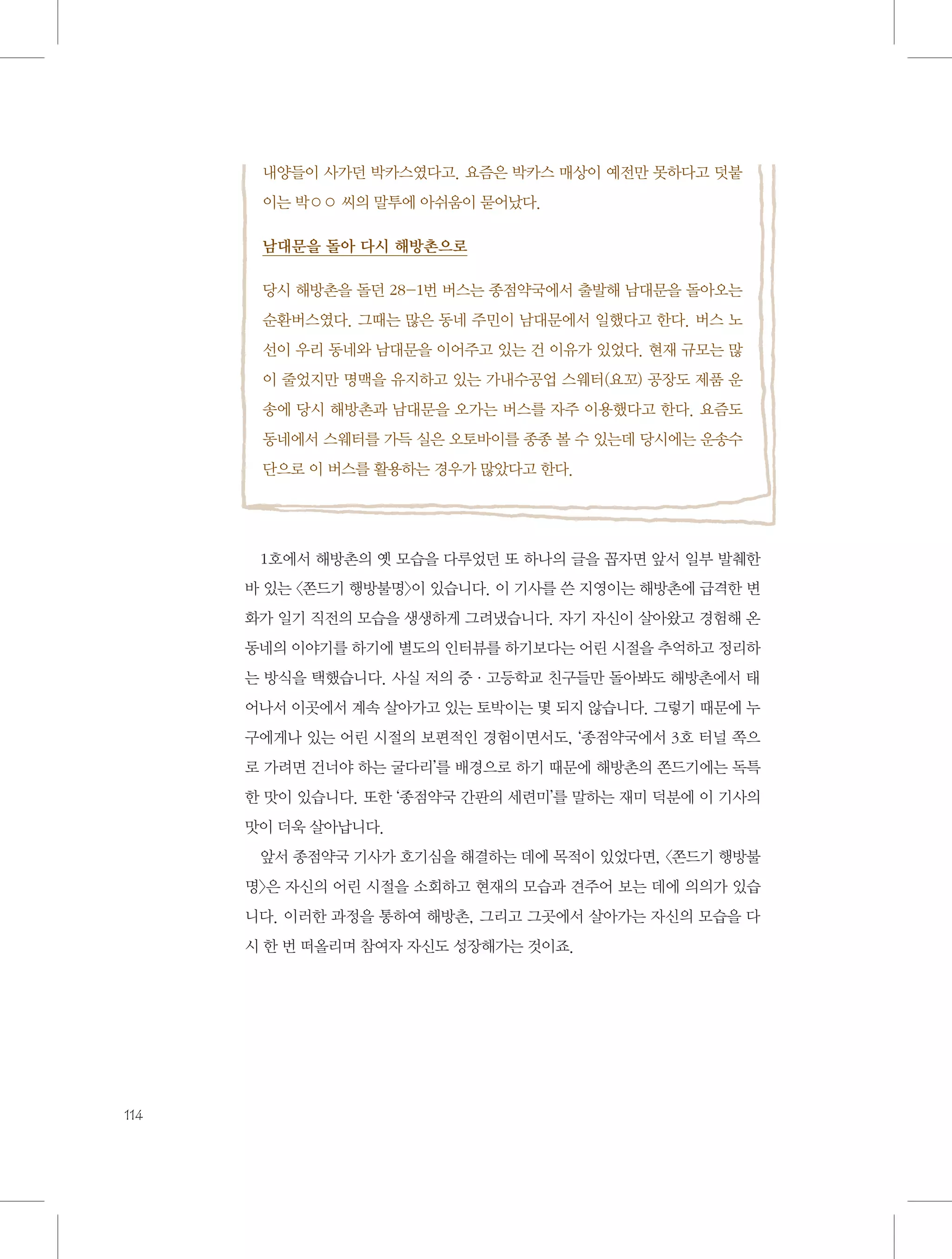 내양들이 사가던 박카스였다고. 요즘은 박카스 매상이 예전만 못하다고 덧붙
이는 박○○ 씨의 말투에 아쉬움이 묻어났다.
남대문을 돌아 다시 해방촌으로
당시 해방촌을 돌던 28-1번 버스는 종점약국에서 출발해 남대문을 돌아오는
순환버스였다. 그때는 많은 동네 주민이 남대문에서 일했다고 한다. 버스 노
선이 우리 동네와 남대문을 이어주고 있는 건 이유가 있었다. 현재 규모는 많
이 줄었지만 명맥을 유지하고 있는 가내수공업 스웨터(요꼬) 공장도 제품 운
송에 당시 해방촌과 남대문을 오가는 버스를 자주 이용했다고 한다. 요즘도
동네에서 스웨터를 가득 실은 오토바이를 종종 볼 수 있는데 당시에는 운송수
단으로 이 버스를 활용하는 경우가 많았다고 한다.

1호에서 해방촌의 옛 모습을 다루었던 또 하나의 글을 꼽자면 앞서 일부 발췌한
바 있는 〈쫀드기 행방불명〉이 있습니다. 이 기사를 쓴 지영이는 해방촌에 급격한 변
화가 일기 직전의 모습을 생생하게 그려냈습니다. 자기 자신이 살아왔고 경험해 온
동네의 이야기를 하기에 별도의 인터뷰를 하기보다는 어린 시절을 추억하고 정리하
는 방식을 택했습니다. 사실 저의 중·고등학교 친구들만 돌아봐도 해방촌에서 태
어나서 이곳에서 계속 살아가고 있는 토박이는 몇 되지 않습니다. 그렇기 때문에 누
구에게나 있는 어린 시절의 보편적인 경험이면서도, ‘종점약국에서 3호 터널 쪽으
로 가려면 건너야 하는 굴다리’를 배경으로 하기 때문에 해방촌의 쫀드기에는 독특
한 맛이 있습니다. 또한 ‘종점약국 간판의 세련미’를 말하는 재미 덕분에 이 기사의
맛이 더욱 살아납니다.
앞서 종점약국 기사가 호기심을 해결하는 데에 목적이 있었다면, 〈쫀드기 행방불
명〉은 자신의 어린 시절을 소회하고 현재의 모습과 견주어 보는 데에 의의가 있습
니다. 이러한 과정을 통하여 해방촌, 그리고 그곳에서 살아가는 자신의 모습을 다
시 한 번 떠올리며 참여자 자신도 성장해가는 것이죠.

114

 