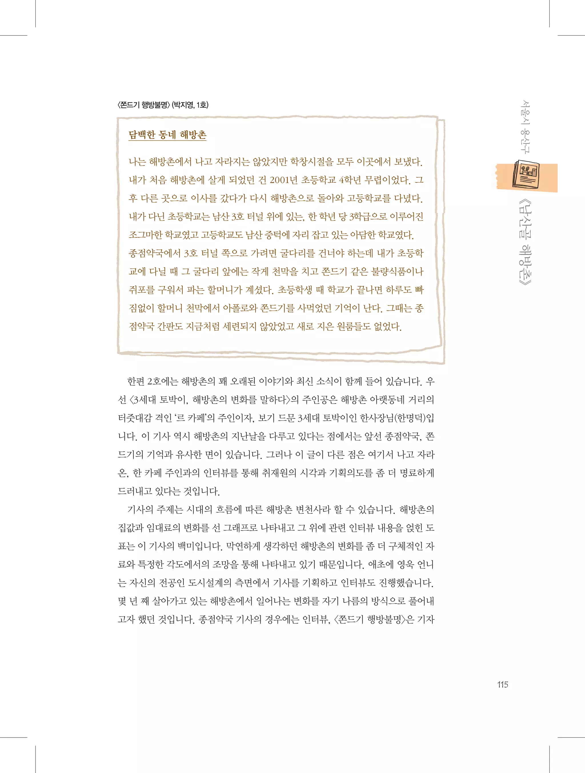 서울시 용산구

〈쫀드기 행방불명〉 (박지영, 1호)

담백한 동네 해방촌
나는 해방촌에서 나고 자라지는 않았지만 학창시절을 모두 이곳에서 보냈다.
내가 처음 해방촌에 살게 되었던 건 2001년 초등학교 4학년 무렵이었다. 그

           《남산골 해방촌》

후 다른 곳으로 이사를 갔다가 다시 해방촌으로 돌아와 고등학교를 다녔다.
내가 다닌 초등학교는 남산 3호 터널 위에 있는, 한 학년 당 3학급으로 이루어진
조그마한 학교였고 고등학교도 남산 중턱에 자리 잡고 있는 아담한 학교였다.
종점약국에서 3호 터널 쪽으로 가려면 굴다리를 건너야 하는데 내가 초등학
교에 다닐 때 그 굴다리 앞에는 작게 천막을 치고 쫀드기 같은 불량식품이나
쥐포를 구워서 파는 할머니가 계셨다. 초등학생 때 학교가 끝나면 하루도 빠
짐없이 할머니 천막에서 아폴로와 쫀드기를 사먹었던 기억이 난다. 그때는 종
점약국 간판도 지금처럼 세련되지 않았었고 새로 지은 원룸들도 없었다.

한편 2호에는 해방촌의 꽤 오래된 이야기와 최신 소식이 함께 들어 있습니다. 우
선 〈3세대 토박이, 해방촌의 변화를 말하다〉의 주인공은 해방촌 아랫동네 거리의
터줏대감 격인 ‘르 카페’의 주인이자, 보기 드문 3세대 토박이인 한사장님(한명덕)입
니다. 이 기사 역시 해방촌의 지난날을 다루고 있다는 점에서는 앞선 종점약국, 쫀
드기의 기억과 유사한 면이 있습니다. 그러나 이 글이 다른 점은 여기서 나고 자라
온, 한 카페 주인과의 인터뷰를 통해 취재원의 시각과 기획의도를 좀 더 명료하게
드러내고 있다는 것입니다.
기사의 주제는 시대의 흐름에 따른 해방촌 변천사라 할 수 있습니다. 해방촌의
집값과 임대료의 변화를 선 그래프로 나타내고 그 위에 관련 인터뷰 내용을 얹힌 도
표는 이 기사의 백미입니다. 막연하게 생각하던 해방촌의 변화를 좀 더 구체적인 자
료와 특정한 각도에서의 조망을 통해 나타내고 있기 때문입니다. 애초에 영욱 언니
는 자신의 전공인 도시설계의 측면에서 기사를 기획하고 인터뷰도 진행했습니다.
몇 년 째 살아가고 있는 해방촌에서 일어나는 변화를 자기 나름의 방식으로 풀어내
고자 했던 것입니다. 종점약국 기사의 경우에는 인터뷰, 〈쫀드기 행방불명〉은 기자

115

 