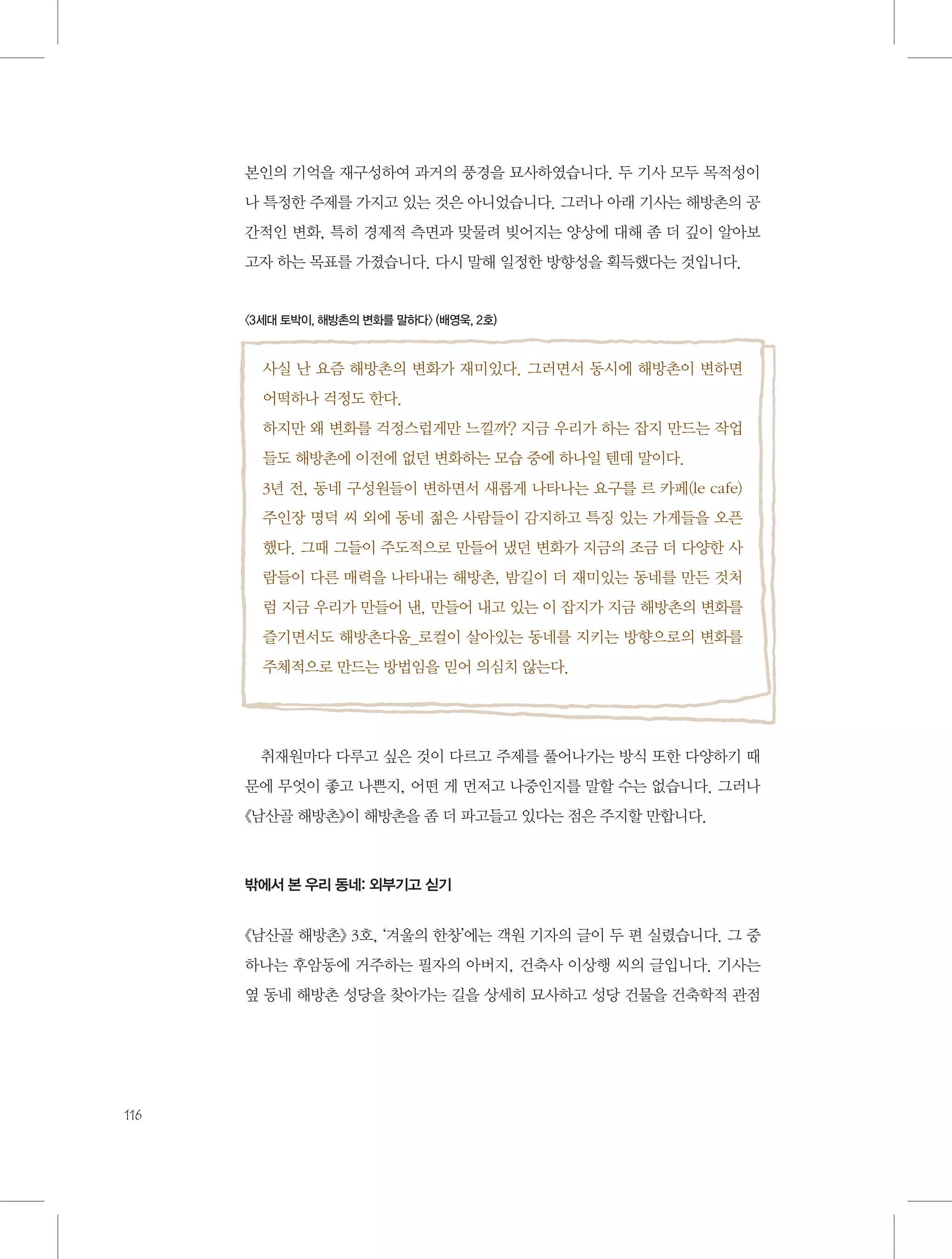 본인의 기억을 재구성하여 과거의 풍경을 묘사하였습니다. 두 기사 모두 목적성이
나 특정한 주제를 가지고 있는 것은 아니었습니다. 그러나 아래 기사는 해방촌의 공
간적인 변화, 특히 경제적 측면과 맞물려 빚어지는 양상에 대해 좀 더 깊이 알아보
고자 하는 목표를 가졌습니다. 다시 말해 일정한 방향성을 획득했다는 것입니다.

〈3세대 토박이, 해방촌의 변화를 말하다〉 (배영욱, 2호)

사실 난 요즘 해방촌의 변화가 재미있다. 그러면서 동시에 해방촌이 변하면
어떡하나 걱정도 한다.
하지만 왜 변화를 걱정스럽게만 느낄까? 지금 우리가 하는 잡지 만드는 작업
들도 해방촌에 이전에 없던 변화하는 모습 중에 하나일 텐데 말이다.
3년 전, 동네 구성원들이 변하면서 새롭게 나타나는 요구를 르 카페(le cafe)
주인장 명덕 씨 외에 동네 젊은 사람들이 감지하고 특징 있는 가게들을 오픈
했다. 그때 그들이 주도적으로 만들어 냈던 변화가 지금의 조금 더 다양한 사
람들이 다른 매력을 나타내는 해방촌, 밤길이 더 재미있는 동네를 만든 것처
럼 지금 우리가 만들어 낸, 만들어 내고 있는 이 잡지가 지금 해방촌의 변화를
즐기면서도 해방촌다움_로컬이 살아있는 동네를 지키는 방향으로의 변화를
주체적으로 만드는 방법임을 믿어 의심치 않는다.

취재원마다 다루고 싶은 것이 다르고 주제를 풀어나가는 방식 또한 다양하기 때
문에 무엇이 좋고 나쁜지, 어떤 게 먼저고 나중인지를 말할 수는 없습니다. 그러나
《남산골 해방촌》이 해방촌을 좀 더 파고들고 있다는 점은 주지할 만합니다.

밖에서 본 우리 동네: 외부기고 싣기

《남산골 해방촌》 3호, ‘겨울의 한창’에는 객원 기자의 글이 두 편 실렸습니다. 그 중
하나는 후암동에 거주하는 필자의 아버지, 건축사 이상행 씨의 글입니다. 기사는
옆 동네 해방촌 성당을 찾아가는 길을 상세히 묘사하고 성당 건물을 건축학적 관점

116

 