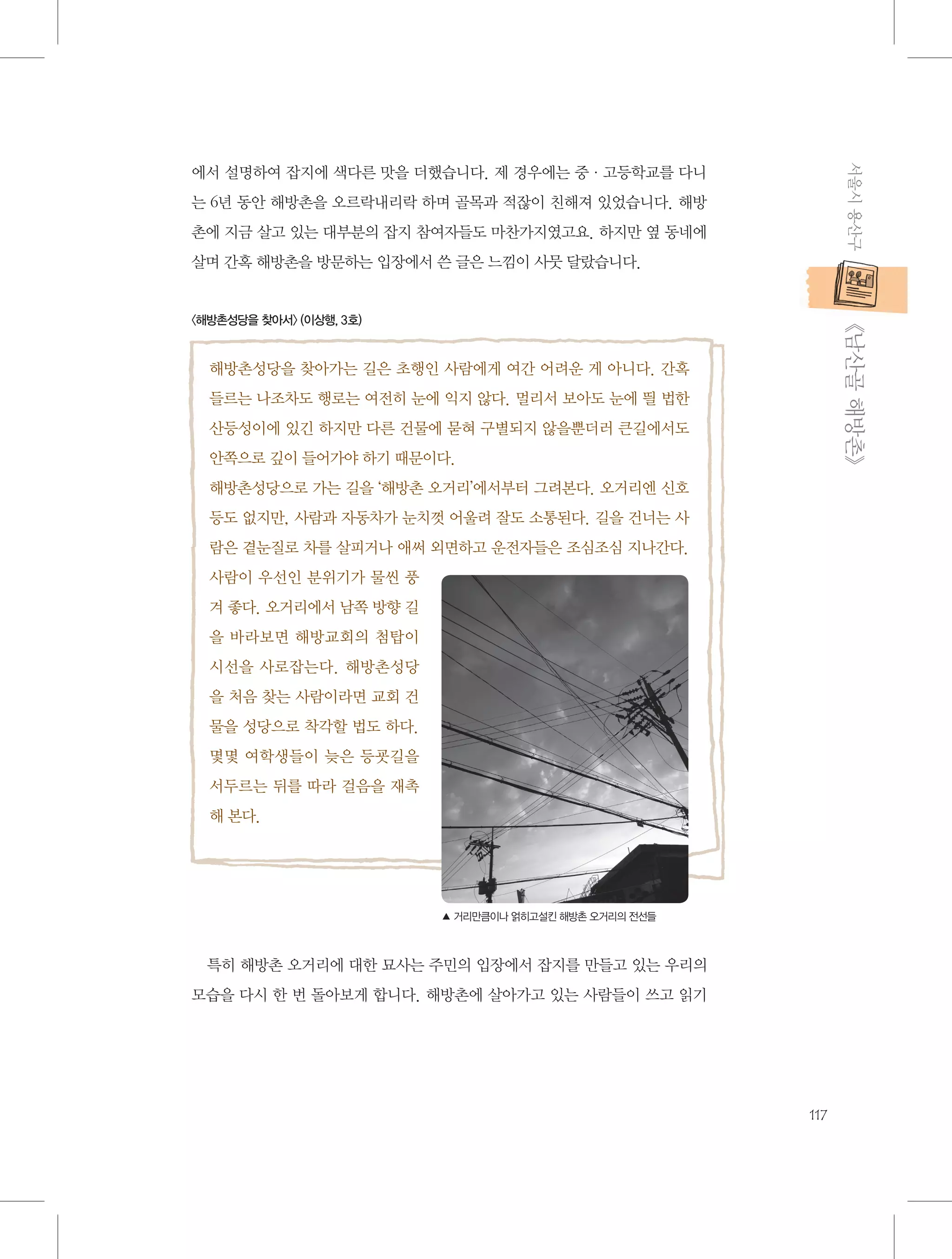 서울시 용산구

에서 설명하여 잡지에 색다른 맛을 더했습니다. 제 경우에는 중·고등학교를 다니
는 6년 동안 해방촌을 오르락내리락 하며 골목과 적잖이 친해져 있었습니다. 해방
촌에 지금 살고 있는 대부분의 잡지 참여자들도 마찬가지였고요. 하지만 옆 동네에
살며 간혹 해방촌을 방문하는 입장에서 쓴 글은 느낌이 사뭇 달랐습니다.

           《남산골 해방촌》

〈해방촌성당을 찾아서〉 (이상행, 3호)

해방촌성당을 찾아가는 길은 초행인 사람에게 여간 어려운 게 아니다. 간혹
들르는 나조차도 행로는 여전히 눈에 익지 않다. 멀리서 보아도 눈에 띌 법한
산등성이에 있긴 하지만 다른 건물에 묻혀 구별되지 않을뿐더러 큰길에서도
안쪽으로 깊이 들어가야 하기 때문이다.
해방촌성당으로 가는 길을 ‘해방촌 오거리’에서부터 그려본다. 오거리엔 신호
등도 없지만, 사람과 자동차가 눈치껏 어울려 잘도 소통된다. 길을 건너는 사
람은 곁눈질로 차를 살피거나 애써 외면하고 운전자들은 조심조심 지나간다.
사람이 우선인 분위기가 물씬 풍
겨 좋다. 오거리에서 남쪽 방향 길
을 바라보면 해방교회의 첨탑이
시선을 사로잡는다. 해방촌성당
을 처음 찾는 사람이라면 교회 건
물을 성당으로 착각할 법도 하다.
몇몇 여학생들이 늦은 등굣길을
서두르는 뒤를 따라 걸음을 재촉
해 본다.

▲ 거리만큼이나 얽히고설킨 해방촌 오거리의 전선들

특히 해방촌 오거리에 대한 묘사는 주민의 입장에서 잡지를 만들고 있는 우리의
모습을 다시 한 번 돌아보게 합니다. 해방촌에 살아가고 있는 사람들이 쓰고 읽기

117

 