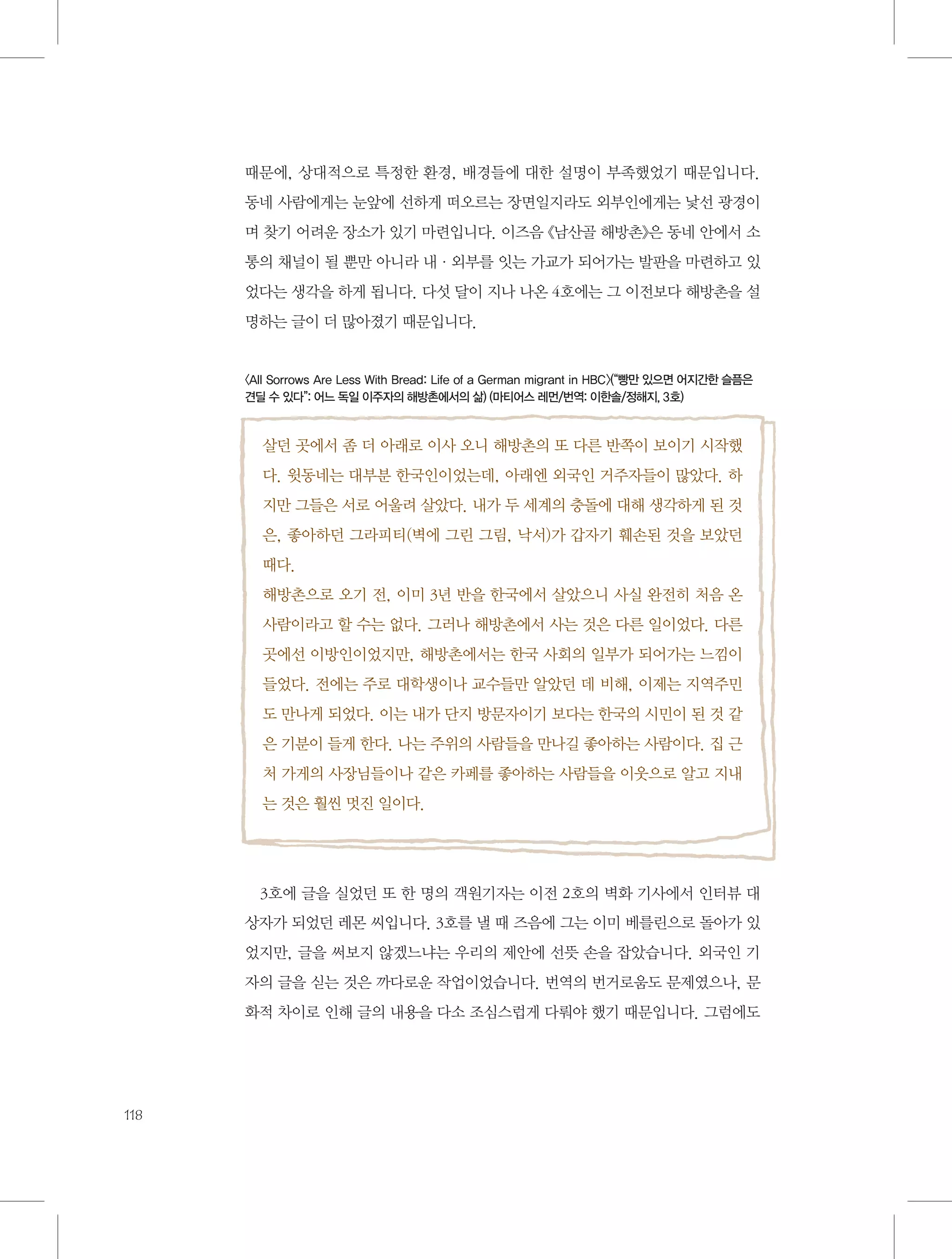 때문에, 상대적으로 특정한 환경, 배경들에 대한 설명이 부족했었기 때문입니다.
동네 사람에게는 눈앞에 선하게 떠오르는 장면일지라도 외부인에게는 낯선 광경이
며 찾기 어려운 장소가 있기 마련입니다. 이즈음 《남산골 해방촌》은 동네 안에서 소
통의 채널이 될 뿐만 아니라 내·외부를 잇는 가교가 되어가는 발판을 마련하고 있
었다는 생각을 하게 됩니다. 다섯 달이 지나 나온 4호에는 그 이전보다 해방촌을 설
명하는 글이 더 많아졌기 때문입니다.

〈All Sorrows Are Less With Bread: Life of a German migrant in HBC〉(“빵만 있으면 어지간한 슬픔은
견딜 수 있다”: 어느 독일 이주자의 해방촌에서의 삶) (마티어스 레먼/번역: 이한솔/정해지, 3호)

살던 곳에서 좀 더 아래로 이사 오니 해방촌의 또 다른 반쪽이 보이기 시작했
다. 윗동네는 대부분 한국인이었는데, 아래엔 외국인 거주자들이 많았다. 하
지만 그들은 서로 어울려 살았다. 내가 두 세계의 충돌에 대해 생각하게 된 것
은, 좋아하던 그라피티(벽에 그린 그림, 낙서)가 갑자기 훼손된 것을 보았던
때다.
해방촌으로 오기 전, 이미 3년 반을 한국에서 살았으니 사실 완전히 처음 온
사람이라고 할 수는 없다. 그러나 해방촌에서 사는 것은 다른 일이었다. 다른
곳에선 이방인이었지만, 해방촌에서는 한국 사회의 일부가 되어가는 느낌이
들었다. 전에는 주로 대학생이나 교수들만 알았던 데 비해, 이제는 지역주민
도 만나게 되었다. 이는 내가 단지 방문자이기 보다는 한국의 시민이 된 것 같
은 기분이 들게 한다. 나는 주위의 사람들을 만나길 좋아하는 사람이다. 집 근
처 가게의 사장님들이나 같은 카페를 좋아하는 사람들을 이웃으로 알고 지내
는 것은 훨씬 멋진 일이다.

3호에 글을 실었던 또 한 명의 객원기자는 이전 2호의 벽화 기사에서 인터뷰 대
상자가 되었던 레몬 씨입니다. 3호를 낼 때 즈음에 그는 이미 베를린으로 돌아가 있
었지만, 글을 써보지 않겠느냐는 우리의 제안에 선뜻 손을 잡았습니다. 외국인 기
자의 글을 싣는 것은 까다로운 작업이었습니다. 번역의 번거로움도 문제였으나, 문
화적 차이로 인해 글의 내용을 다소 조심스럽게 다뤄야 했기 때문입니다. 그럼에도

118

 