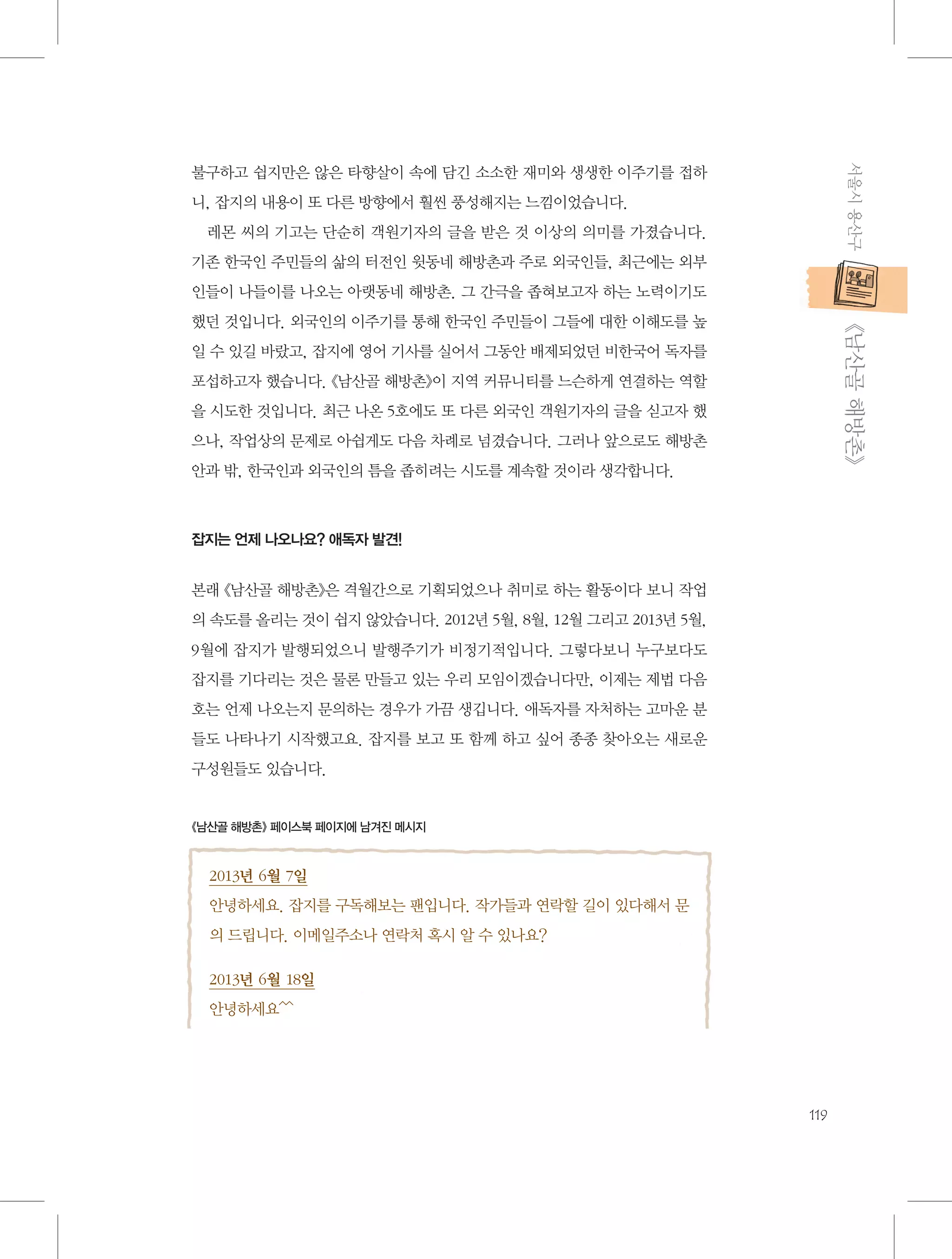 서울시 용산구

불구하고 쉽지만은 않은 타향살이 속에 담긴 소소한 재미와 생생한 이주기를 접하
니, 잡지의 내용이 또 다른 방향에서 훨씬 풍성해지는 느낌이었습니다.
레몬 씨의 기고는 단순히 객원기자의 글을 받은 것 이상의 의미를 가졌습니다.
기존 한국인 주민들의 삶의 터전인 윗동네 해방촌과 주로 외국인들, 최근에는 외부
인들이 나들이를 나오는 아랫동네 해방촌. 그 간극을 좁혀보고자 하는 노력이기도

           《남산골 해방촌》

했던 것입니다. 외국인의 이주기를 통해 한국인 주민들이 그들에 대한 이해도를 높
일 수 있길 바랐고, 잡지에 영어 기사를 실어서 그동안 배제되었던 비한국어 독자를
포섭하고자 했습니다. 《남산골 해방촌》이 지역 커뮤니티를 느슨하게 연결하는 역할
을 시도한 것입니다. 최근 나온 5호에도 또 다른 외국인 객원기자의 글을 싣고자 했
으나, 작업상의 문제로 아쉽게도 다음 차례로 넘겼습니다. 그러나 앞으로도 해방촌
안과 밖, 한국인과 외국인의 틈을 좁히려는 시도를 계속할 것이라 생각합니다.

잡지는 언제 나오나요? 애독자 발견!

본래 《남산골 해방촌》은 격월간으로 기획되었으나 취미로 하는 활동이다 보니 작업
의 속도를 올리는 것이 쉽지 않았습니다. 2012년 5월, 8월, 12월 그리고 2013년 5월,
9월에 잡지가 발행되었으니 발행주기가 비정기적입니다. 그렇다보니 누구보다도
잡지를 기다리는 것은 물론 만들고 있는 우리 모임이겠습니다만, 이제는 제법 다음
호는 언제 나오는지 문의하는 경우가 가끔 생깁니다. 애독자를 자처하는 고마운 분
들도 나타나기 시작했고요. 잡지를 보고 또 함께 하고 싶어 종종 찾아오는 새로운
구성원들도 있습니다.

《남산골 해방촌》 페이스북 페이지에 남겨진 메시지

2013년 6월 7일
안녕하세요. 잡지를 구독해보는 팬입니다. 작가들과 연락할 길이 있다해서 문
의 드립니다. 이메일주소나 연락처 혹시 알 수 있나요?
2013년 6월 18일
안녕하세요^^

119

 