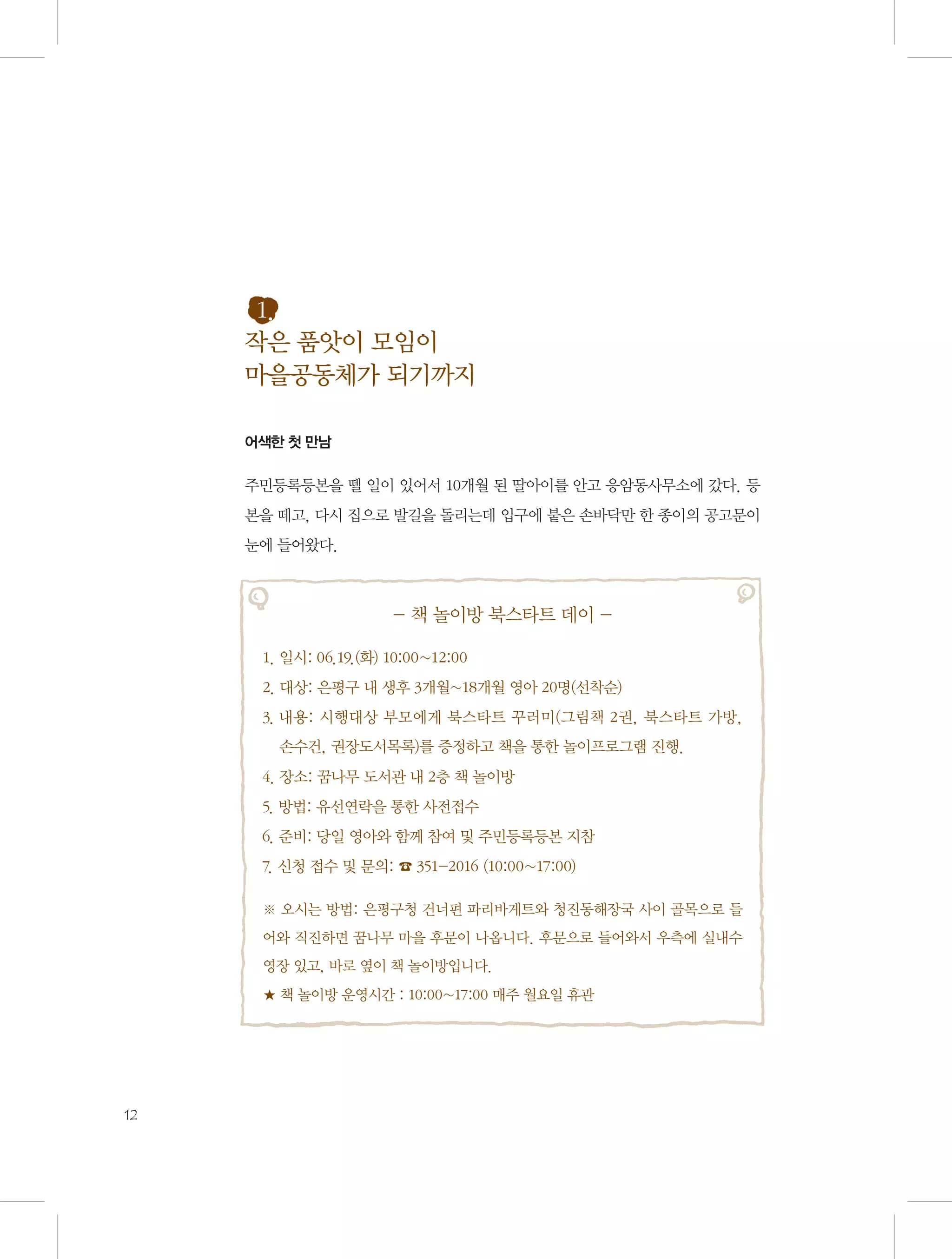 1.
작은 품앗이 모임이
마을공동체가 되기까지
어색한 첫 만남

주민등록등본을 뗄 일이 있어서 10개월 된 딸아이를 안고 응암동사무소에 갔다. 등
본을 떼고, 다시 집으로 발길을 돌리는데 입구에 붙은 손바닥만 한 종이의 공고문이
눈에 들어왔다.

- 책 놀이방 북스타트 데이 1. 일시: 06.19.(화) 10:00~12:00
2. 대상: 은평구 내 생후 3개월~18개월 영아 20명(선착순)
3.  용: 시행대상 부모에게 북스타트 꾸러미(그림책 2권, 북스타트 가방, 	
내
손수건, 권장도서목록)를 증정하고 책을 통한 놀이프로그램 진행.
4. 장소: 꿈나무 도서관 내 2층 책 놀이방
5. 방법: 유선연락을 통한 사전접수
6. 준비: 당일 영아와 함께 참여 및 주민등록등본 지참
7. 신청 접수 및 문의: ☎ 351-2016 (10:00~17:00)
※ 오시는 방법: 은평구청 건너편 파리바게트와 청진동해장국 사이 골목으로 들
어와 직진하면 꿈나무 마을 후문이 나옵니다. 후문으로 들어와서 우측에 실내수
영장 있고, 바로 옆이 책 놀이방입니다.
★ 책 놀이방 운영시간 : 10:00~17:00 매주 월요일 휴관

12

 