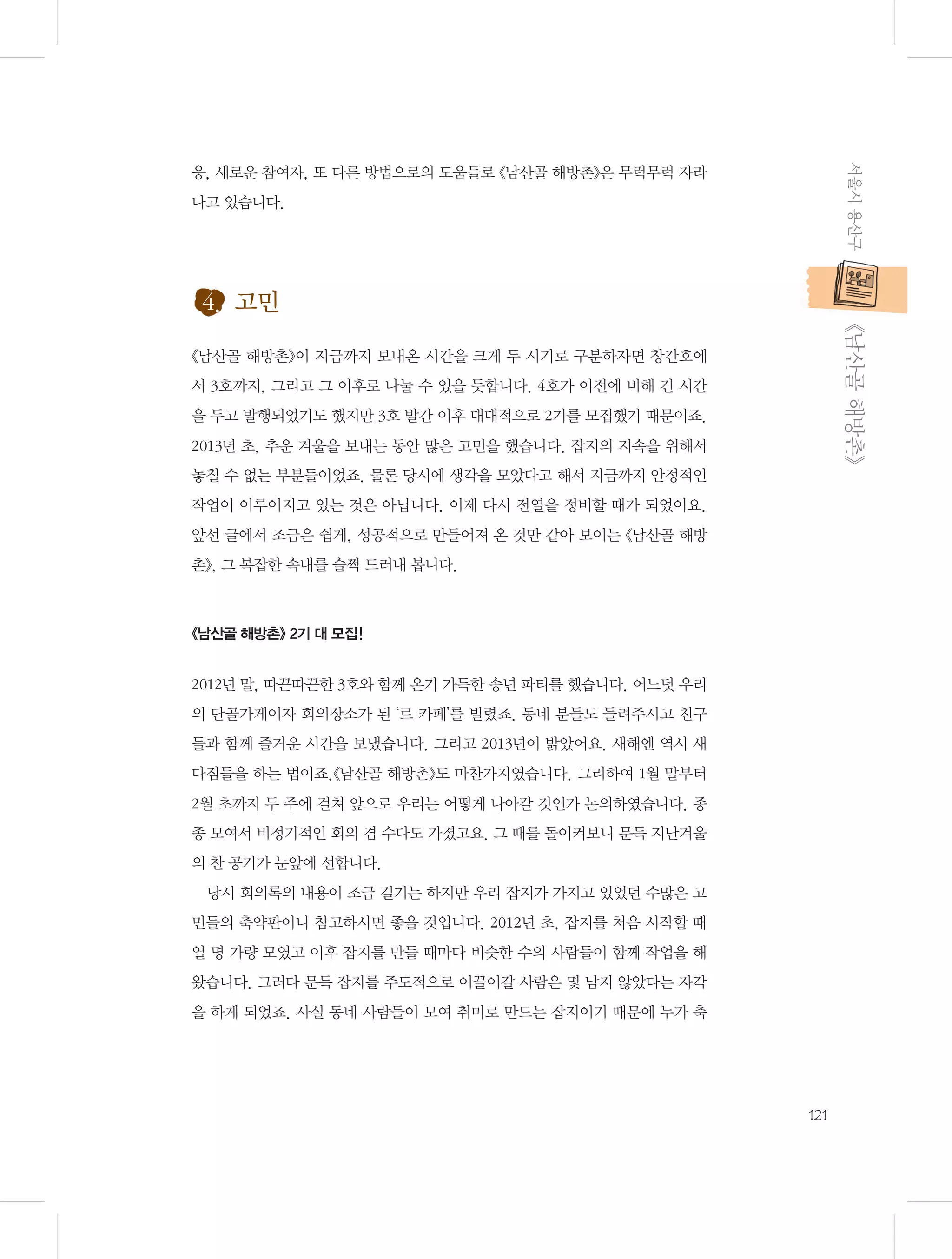 서울시 용산구

응, 새로운 참여자, 또 다른 방법으로의 도움들로 《남산골 해방촌》은 무럭무럭 자라
나고 있습니다.

4. 고민
           《남산골 해방촌》

《남산골 해방촌》이 지금까지 보내온 시간을 크게 두 시기로 구분하자면 창간호에
서 3호까지, 그리고 그 이후로 나눌 수 있을 듯합니다. 4호가 이전에 비해 긴 시간
을 두고 발행되었기도 했지만 3호 발간 이후 대대적으로 2기를 모집했기 때문이죠.
2013년 초, 추운 겨울을 보내는 동안 많은 고민을 했습니다. 잡지의 지속을 위해서
놓칠 수 없는 부분들이었죠. 물론 당시에 생각을 모았다고 해서 지금까지 안정적인
작업이 이루어지고 있는 것은 아닙니다. 이제 다시 전열을 정비할 때가 되었어요.
앞선 글에서 조금은 쉽게, 성공적으로 만들어져 온 것만 같아 보이는 《남산골 해방
촌》, 그 복잡한 속내를 슬쩍 드러내 봅니다.

《남산골 해방촌》 2기 대 모집!

2012년 말, 따끈따끈한 3호와 함께 온기 가득한 송년 파티를 했습니다. 어느덧 우리
의 단골가게이자 회의장소가 된 ‘르 카페’를 빌렸죠. 동네 분들도 들려주시고 친구
들과 함께 즐거운 시간을 보냈습니다. 그리고 2013년이 밝았어요. 새해엔 역시 새
다짐들을 하는 법이죠.《남산골 해방촌》도 마찬가지였습니다. 그리하여 1월 말부터
2월 초까지 두 주에 걸쳐 앞으로 우리는 어떻게 나아갈 것인가 논의하였습니다. 종
종 모여서 비정기적인 회의 겸 수다도 가졌고요. 그 때를 돌이켜보니 문득 지난겨울
의 찬 공기가 눈앞에 선합니다.
당시 회의록의 내용이 조금 길기는 하지만 우리 잡지가 가지고 있었던 수많은 고
민들의 축약판이니 참고하시면 좋을 것입니다. 2012년 초, 잡지를 처음 시작할 때
열 명 가량 모였고 이후 잡지를 만들 때마다 비슷한 수의 사람들이 함께 작업을 해
왔습니다. 그러다 문득 잡지를 주도적으로 이끌어갈 사람은 몇 남지 않았다는 자각
을 하게 되었죠. 사실 동네 사람들이 모여 취미로 만드는 잡지이기 때문에 누가 축

121

 