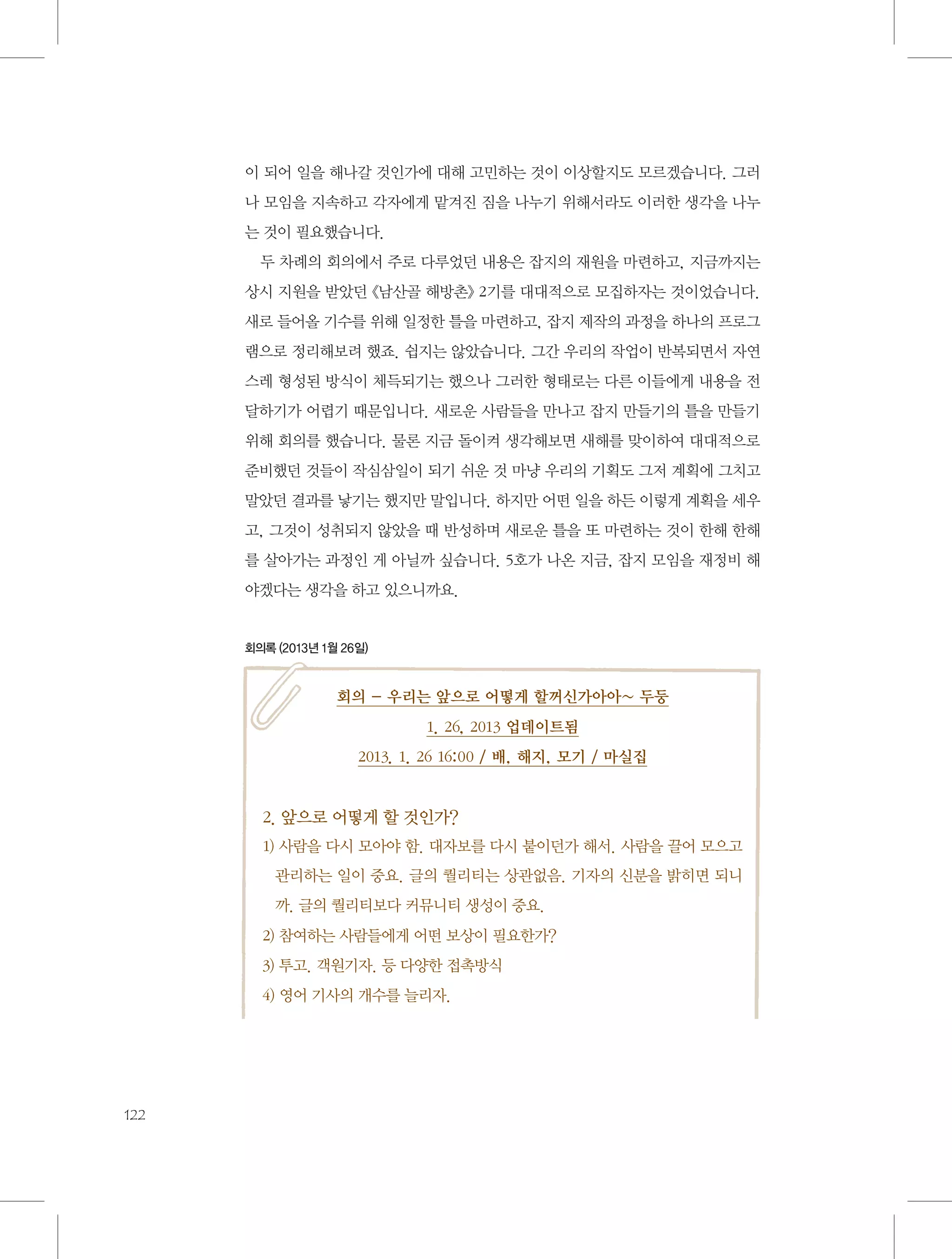 이 되어 일을 해나갈 것인가에 대해 고민하는 것이 이상할지도 모르겠습니다. 그러
나 모임을 지속하고 각자에게 맡겨진 짐을 나누기 위해서라도 이러한 생각을 나누
는 것이 필요했습니다.
두 차례의 회의에서 주로 다루었던 내용은 잡지의 재원을 마련하고, 지금까지는
상시 지원을 받았던 《남산골 해방촌》 2기를 대대적으로 모집하자는 것이었습니다.
새로 들어올 기수를 위해 일정한 틀을 마련하고, 잡지 제작의 과정을 하나의 프로그
램으로 정리해보려 했죠. 쉽지는 않았습니다. 그간 우리의 작업이 반복되면서 자연
스레 형성된 방식이 체득되기는 했으나 그러한 형태로는 다른 이들에게 내용을 전
달하기가 어렵기 때문입니다. 새로운 사람들을 만나고 잡지 만들기의 틀을 만들기
위해 회의를 했습니다. 물론 지금 돌이켜 생각해보면 새해를 맞이하여 대대적으로
준비했던 것들이 작심삼일이 되기 쉬운 것 마냥 우리의 기획도 그저 계획에 그치고
말았던 결과를 낳기는 했지만 말입니다. 하지만 어떤 일을 하든 이렇게 계획을 세우
고, 그것이 성취되지 않았을 때 반성하며 새로운 틀을 또 마련하는 것이 한해 한해
를 살아가는 과정인 게 아닐까 싶습니다. 5호가 나온 지금, 잡지 모임을 재정비 해
야겠다는 생각을 하고 있으니까요.

회의록 (2013년 1월 26일)

회의 - 우리는 앞으로 어떻게 할꺼신가아아~ 두둥
1. 26, 2013 업데이트됨
2013. 1. 26 16:00 / 배, 해지, 모기 / 마실집

2. 앞으로 어떻게 할 것인가?
1)  람을 다시 모아야 함. 대자보를 다시 붙이던가 해서. 사람을 끌어 모으고
사
관리하는 일이 중요. 글의 퀄리티는 상관없음. 기자의 신분을 밝히면 되니
까. 글의 퀄리티보다 커뮤니티 생성이 중요.
2) 참여하는 사람들에게 어떤 보상이 필요한가?
3) 투고. 객원기자. 등 다양한 접촉방식
4) 영어 기사의 개수를 늘리자.

122

 