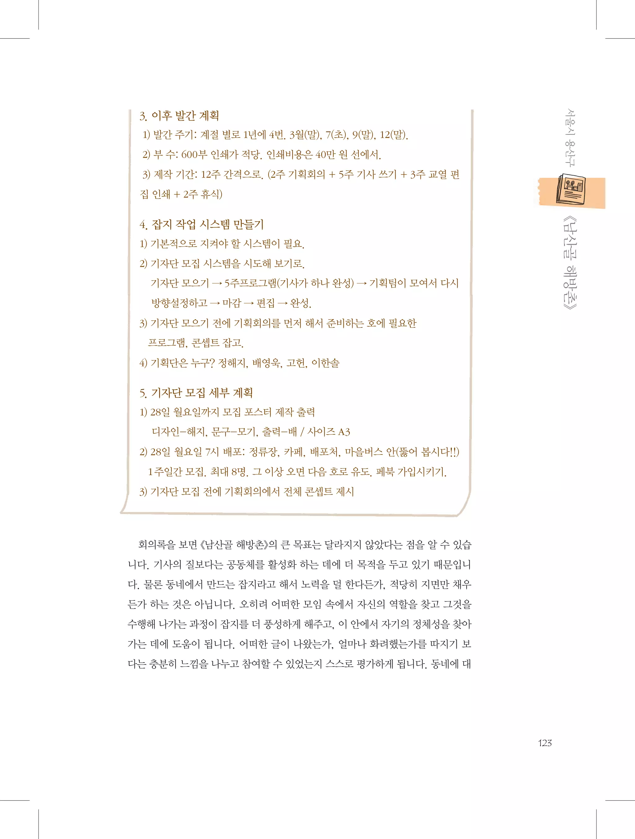 서울시 용산구

3. 이후 발간 계획
1) 발간 주기: 계절 별로 1년에 4번. 3월(말), 7(초), 9(말), 12(말).
2) 부 수: 600부 인쇄가 적당. 인쇄비용은 40만 원 선에서.
3) 제작 기간: 12주 간격으로. (2주 기획회의 + 5주 기사 쓰기 + 3주 교열 편
집 인쇄 + 2주 휴식)

           《남산골 해방촌》

4. 잡지 작업 시스템 만들기
1) 기본적으로 지켜야 할 시스템이 필요.
2)  자단 모집 시스템을 시도해 보기로.
기
    자단 모으기 → 5주프로그램(기사가 하나 완성) → 기획팀이 모여서 다시
기
    방향설정하고 → 마감 → 편집 → 완성.
3)  자단 모으기 전에 기획회의를 먼저 해서 준비하는 호에 필요한 	
기
프로그램, 콘셉트 잡고.
4) 기획단은 누구? 정해지, 배영욱, 고헌, 이한솔

5. 기자단 모집 세부 계획
1) 28일 월요일까지 모집 포스터 제작 출력
    디자인-해지, 문구-모기, 출력-배 / 사이즈 A3
2)  8일 월요일 7시 배포: 정류장, 카페, 배포처, 마을버스 안(뚫어 봅시다!!)
2
1주일간 모집. 최대 8명. 그 이상 오면 다음 호로 유도. 페북 가입시키기.
3) 기자단 모집 전에 기획회의에서 전체 콘셉트 제시

회의록을 보면 《남산골 해방촌》의 큰 목표는 달라지지 않았다는 점을 알 수 있습
니다. 기사의 질보다는 공동체를 활성화 하는 데에 더 목적을 두고 있기 때문입니
다. 물론 동네에서 만드는 잡지라고 해서 노력을 덜 한다든가, 적당히 지면만 채우
든가 하는 것은 아닙니다. 오히려 어떠한 모임 속에서 자신의 역할을 찾고 그것을
수행해 나가는 과정이 잡지를 더 풍성하게 해주고, 이 안에서 자기의 정체성을 찾아
가는 데에 도움이 됩니다. 어떠한 글이 나왔는가, 얼마나 화려했는가를 따지기 보
다는 충분히 느낌을 나누고 참여할 수 있었는지 스스로 평가하게 됩니다. 동네에 대

123

 