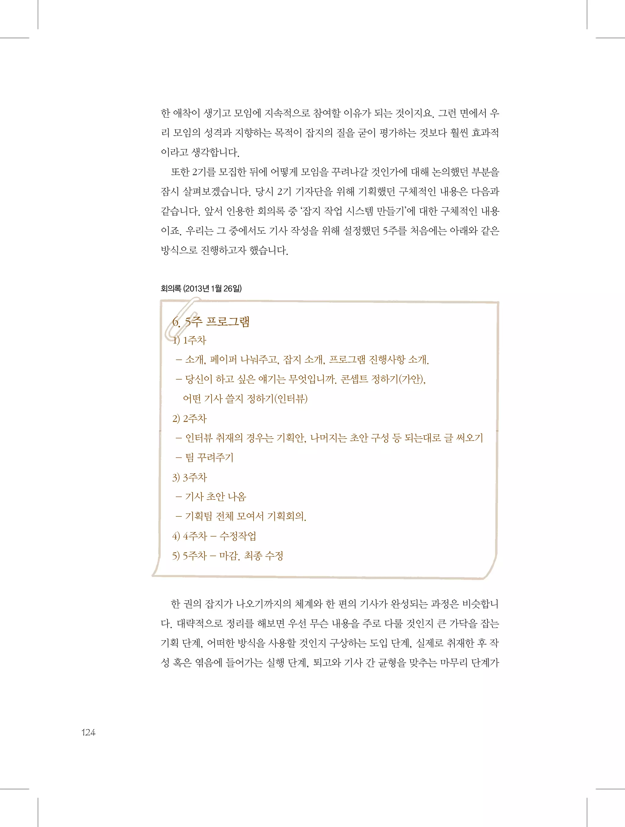 한 애착이 생기고 모임에 지속적으로 참여할 이유가 되는 것이지요. 그런 면에서 우
리 모임의 성격과 지향하는 목적이 잡지의 질을 굳이 평가하는 것보다 훨씬 효과적
이라고 생각합니다.
또한 2기를 모집한 뒤에 어떻게 모임을 꾸려나갈 것인가에 대해 논의했던 부분을
잠시 살펴보겠습니다. 당시 2기 기자단을 위해 기획했던 구체적인 내용은 다음과
같습니다. 앞서 인용한 회의록 중 ‘잡지 작업 시스템 만들기’에 대한 구체적인 내용
이죠. 우리는 그 중에서도 기사 작성을 위해 설정했던 5주를 처음에는 아래와 같은
방식으로 진행하고자 했습니다.

회의록 (2013년 1월 26일)

6. 5주 프로그램
1) 1주차
- 소개, 페이퍼 나눠주고, 잡지 소개, 프로그램 진행사항 소개.
-  신이 하고 싶은 얘기는 무엇입니까. 콘셉트 정하기(가안), 	
당
어떤 기사 쓸지 정하기(인터뷰)
2) 2주차
- 인터뷰 취재의 경우는 기획안, 나머지는 초안 구성 등 되는대로 글 써오기
- 팀 꾸려주기
3) 3주차
- 기사 초안 나옴
- 기획팀 전체 모여서 기획회의.
4) 4주차 - 수정작업
5) 5주차 - 마감. 최종 수정

한 권의 잡지가 나오기까지의 체계와 한 편의 기사가 완성되는 과정은 비슷합니
다. 대략적으로 정리를 해보면 우선 무슨 내용을 주로 다룰 것인지 큰 가닥을 잡는
기획 단계, 어떠한 방식을 사용할 것인지 구상하는 도입 단계, 실제로 취재한 후 작
성 혹은 엮음에 들어가는 실행 단계, 퇴고와 기사 간 균형을 맞추는 마무리 단계가

124

 