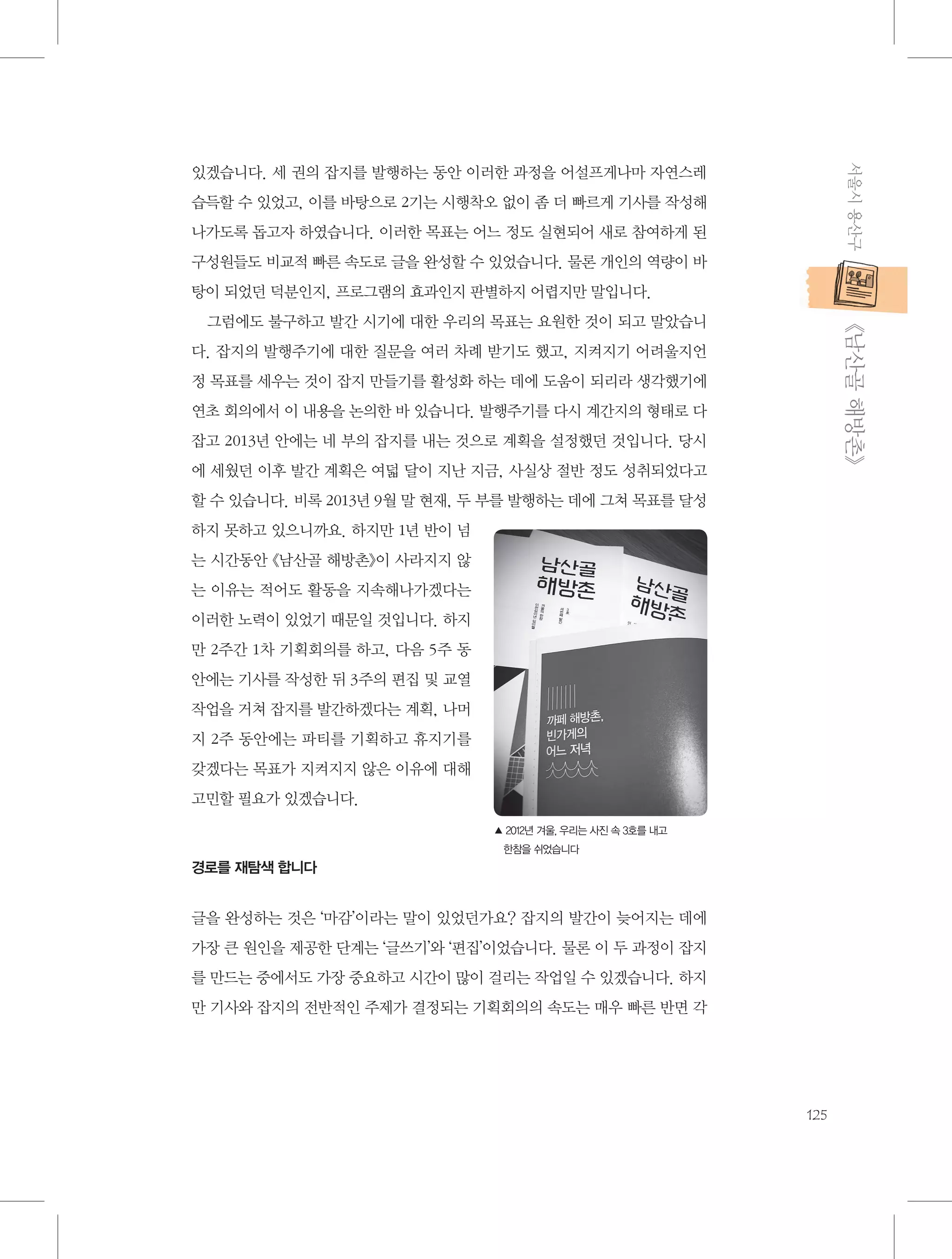 서울시 용산구

있겠습니다. 세 권의 잡지를 발행하는 동안 이러한 과정을 어설프게나마 자연스레
습득할 수 있었고, 이를 바탕으로 2기는 시행착오 없이 좀 더 빠르게 기사를 작성해
나가도록 돕고자 하였습니다. 이러한 목표는 어느 정도 실현되어 새로 참여하게 된
구성원들도 비교적 빠른 속도로 글을 완성할 수 있었습니다. 물론 개인의 역량이 바
탕이 되었던 덕분인지, 프로그램의 효과인지 판별하지 어렵지만 말입니다.

           《남산골 해방촌》

그럼에도 불구하고 발간 시기에 대한 우리의 목표는 요원한 것이 되고 말았습니
다. 잡지의 발행주기에 대한 질문을 여러 차례 받기도 했고, 지켜지기 어려울지언
정 목표를 세우는 것이 잡지 만들기를 활성화 하는 데에 도움이 되리라 생각했기에
연초 회의에서 이 내용을 논의한 바 있습니다. 발행주기를 다시 계간지의 형태로 다
잡고 2013년 안에는 네 부의 잡지를 내는 것으로 계획을 설정했던 것입니다. 당시
에 세웠던 이후 발간 계획은 여덟 달이 지난 지금, 사실상 절반 정도 성취되었다고
할 수 있습니다. 비록 2013년 9월 말 현재, 두 부를 발행하는 데에 그쳐 목표를 달성
하지 못하고 있으니까요. 하지만 1년 반이 넘
는 시간동안 《남산골 해방촌》이 사라지지 않
는 이유는 적어도 활동을 지속해나가겠다는
이러한 노력이 있었기 때문일 것입니다. 하지
만 2주간 1차 기획회의를 하고, 다음 5주 동
안에는 기사를 작성한 뒤 3주의 편집 및 교열
작업을 거쳐 잡지를 발간하겠다는 계획, 나머
지 2주 동안에는 파티를 기획하고 휴지기를
갖겠다는 목표가 지켜지지 않은 이유에 대해
고민할 필요가 있겠습니다.
▲  012년 겨울, 우리는 사진 속 3호를 내고
2
한참을 쉬었습니다

경로를 재탐색 합니다

글을 완성하는 것은 ‘마감’이라는 말이 있었던가요? 잡지의 발간이 늦어지는 데에
가장 큰 원인을 제공한 단계는 ‘글쓰기’와 ‘편집’이었습니다. 물론 이 두 과정이 잡지
를 만드는 중에서도 가장 중요하고 시간이 많이 걸리는 작업일 수 있겠습니다. 하지
만 기사와 잡지의 전반적인 주제가 결정되는 기획회의의 속도는 매우 빠른 반면 각

125

 