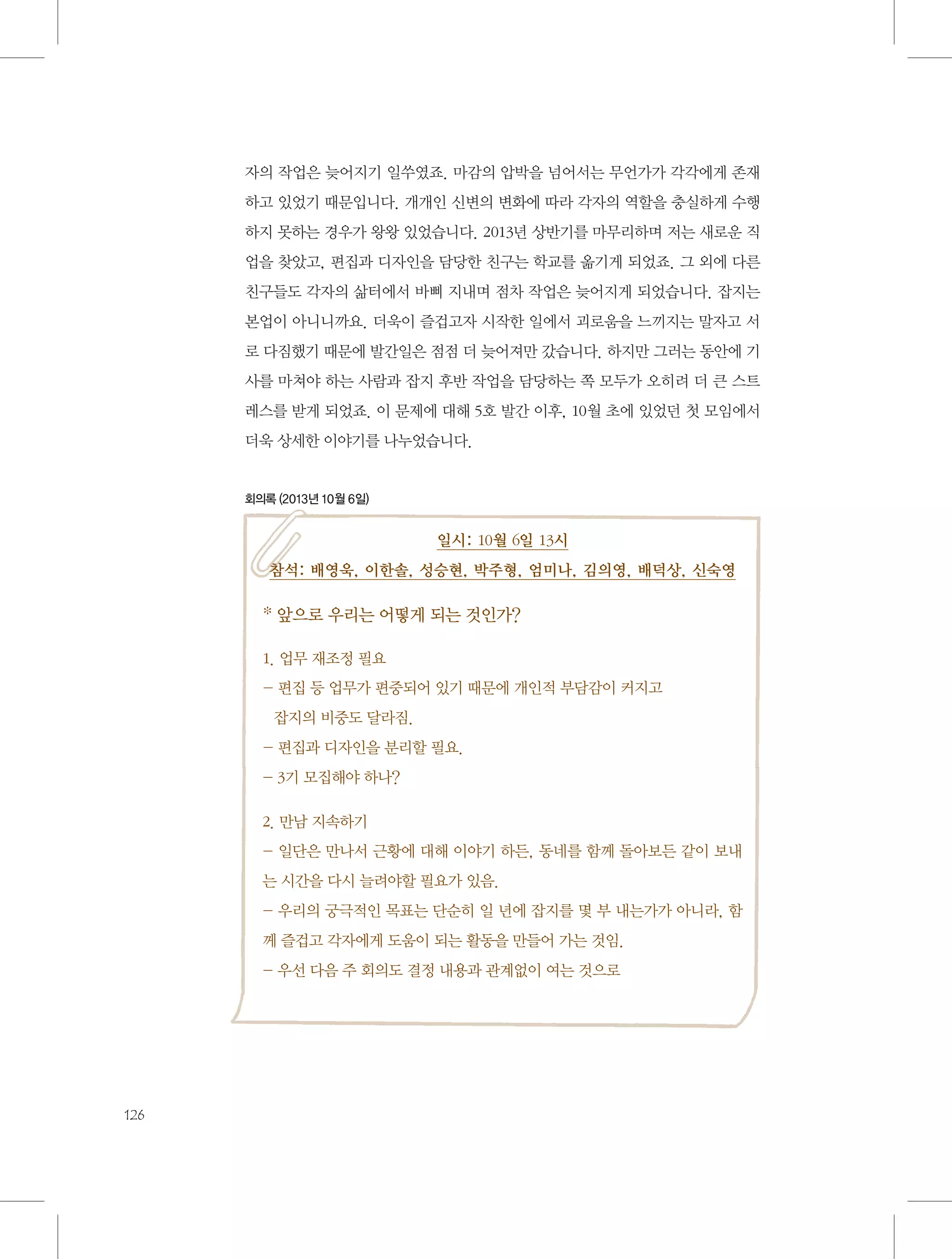 자의 작업은 늦어지기 일쑤였죠. 마감의 압박을 넘어서는 무언가가 각각에게 존재
하고 있었기 때문입니다. 개개인 신변의 변화에 따라 각자의 역할을 충실하게 수행
하지 못하는 경우가 왕왕 있었습니다. 2013년 상반기를 마무리하며 저는 새로운 직
업을 찾았고, 편집과 디자인을 담당한 친구는 학교를 옮기게 되었죠. 그 외에 다른
친구들도 각자의 삶터에서 바삐 지내며 점차 작업은 늦어지게 되었습니다. 잡지는
본업이 아니니까요. 더욱이 즐겁고자 시작한 일에서 괴로움을 느끼지는 말자고 서
로 다짐했기 때문에 발간일은 점점 더 늦어져만 갔습니다. 하지만 그러는 동안에 기
사를 마쳐야 하는 사람과 잡지 후반 작업을 담당하는 쪽 모두가 오히려 더 큰 스트
레스를 받게 되었죠. 이 문제에 대해 5호 발간 이후, 10월 초에 있었던 첫 모임에서
더욱 상세한 이야기를 나누었습니다.

회의록 (2013년 10월 6일)

일시: 10월 6일 13시
참석: 배영욱, 이한솔, 성승현, 박주형, 엄미나, 김의영, 배덕상, 신숙영

* 앞으로 우리는 어떻게 되는 것인가?
1. 업무 재조정 필요
-  집 등 업무가 편중되어 있기 때문에 개인적 부담감이 커지고 	
편
잡지의 비중도 달라짐.
- 편집과 디자인을 분리할 필요.
- 3기 모집해야 하나?
2. 만남 지속하기
- 일단은 만나서 근황에 대해 이야기 하든, 동네를 함께 돌아보든 같이 보내
는 시간을 다시 늘려야할 필요가 있음.
- 우리의 궁극적인 목표는 단순히 일 년에 잡지를 몇 부 내는가가 아니라, 함
께 즐겁고 각자에게 도움이 되는 활동을 만들어 가는 것임.
- 우선 다음 주 회의도 결정 내용과 관계없이 여는 것으로

126

 
