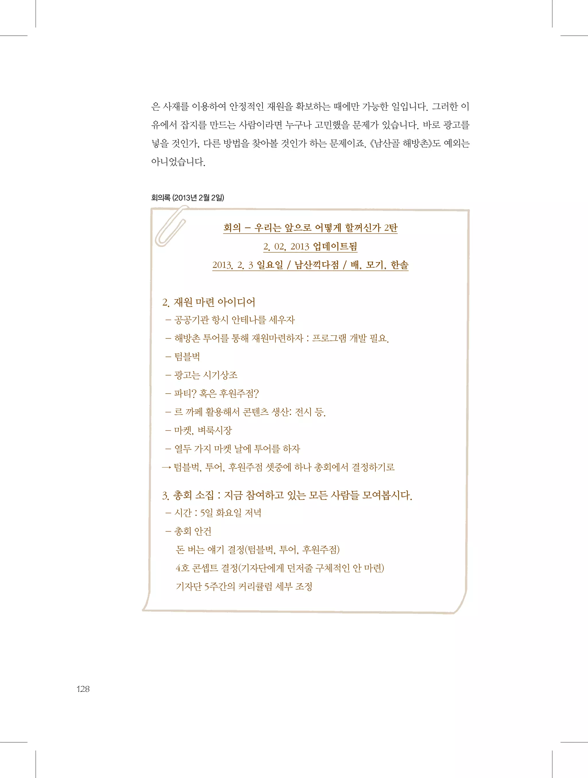 은 사재를 이용하여 안정적인 재원을 확보하는 때에만 가능한 일입니다. 그러한 이
유에서 잡지를 만드는 사람이라면 누구나 고민했을 문제가 있습니다. 바로 광고를
넣을 것인가, 다른 방법을 찾아볼 것인가 하는 문제이죠. 《남산골 해방촌》도 예외는
아니었습니다.

회의록 (2013년 2월 2일)

회의 - 우리는 앞으로 어떻게 할꺼신가 2탄
2. 02, 2013 업데이트됨
2013. 2. 3 일요일 / 남산끽다점 / 배, 모기, 한솔

2. 재원 마련 아이디어
- 공공기관 항시 안테나를 세우자
- 해방촌 투어를 통해 재원마련하자 : 프로그램 개발 필요.
- 텀블벅
- 광고는 시기상조
- 파티? 혹은 후원주점?
- 르 까페 활용해서 콘텐츠 생산: 전시 등.
- 마켓, 벼룩시장
- 열두 가지 마켓 날에 투어를 하자
→ 텀블벅, 투어, 후원주점 셋중에 하나 총회에서 결정하기로

3. 총회 소집 : 지금 참여하고 있는 모든 사람들 모여봅시다.
- 시간 : 5일 화요일 저녁
- 총회 안건
     돈 버는 얘기 결정(텀블벅, 투어, 후원주점)
     4호 콘셉트 결정(기자단에게 던저줄 구체적인 안 마련)
     기자단 5주간의 커리큘럼 세부 조정

128

 