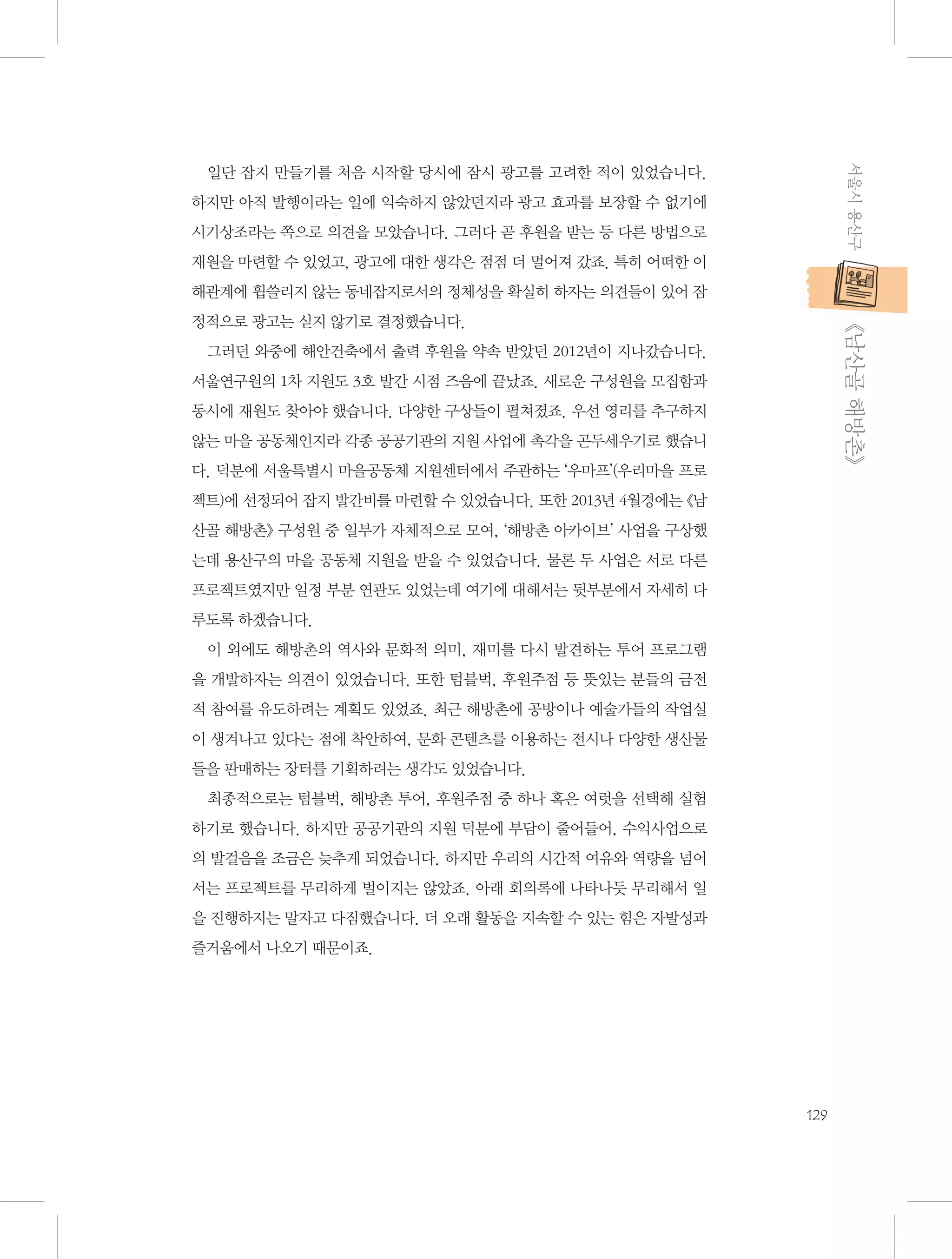 서울시 용산구

일단 잡지 만들기를 처음 시작할 당시에 잠시 광고를 고려한 적이 있었습니다.
하지만 아직 발행이라는 일에 익숙하지 않았던지라 광고 효과를 보장할 수 없기에
시기상조라는 쪽으로 의견을 모았습니다. 그러다 곧 후원을 받는 등 다른 방법으로
재원을 마련할 수 있었고, 광고에 대한 생각은 점점 더 멀어져 갔죠. 특히 어떠한 이
해관계에 휩쓸리지 않는 동네잡지로서의 정체성을 확실히 하자는 의견들이 있어 잠

           《남산골 해방촌》

정적으로 광고는 싣지 않기로 결정했습니다.
그러던 와중에 해안건축에서 출력 후원을 약속 받았던 2012년이 지나갔습니다.
서울연구원의 1차 지원도 3호 발간 시점 즈음에 끝났죠. 새로운 구성원을 모집함과
동시에 재원도 찾아야 했습니다. 다양한 구상들이 펼쳐졌죠. 우선 영리를 추구하지
않는 마을 공동체인지라 각종 공공기관의 지원 사업에 촉각을 곤두세우기로 했습니
다. 덕분에 서울특별시 마을공동체 지원센터에서 주관하는 ‘우마프’(우리마을 프로
젝트)에 선정되어 잡지 발간비를 마련할 수 있었습니다. 또한 2013년 4월경에는 《남
산골 해방촌》 구성원 중 일부가 자체적으로 모여, ‘해방촌 아카이브’ 사업을 구상했
는데 용산구의 마을 공동체 지원을 받을 수 있었습니다. 물론 두 사업은 서로 다른
프로젝트였지만 일정 부분 연관도 있었는데 여기에 대해서는 뒷부분에서 자세히 다
루도록 하겠습니다.
이 외에도 해방촌의 역사와 문화적 의미, 재미를 다시 발견하는 투어 프로그램
을 개발하자는 의견이 있었습니다. 또한 텀블벅, 후원주점 등 뜻있는 분들의 금전
적 참여를 유도하려는 계획도 있었죠. 최근 해방촌에 공방이나 예술가들의 작업실
이 생겨나고 있다는 점에 착안하여, 문화 콘텐츠를 이용하는 전시나 다양한 생산물
들을 판매하는 장터를 기획하려는 생각도 있었습니다.
최종적으로는 텀블벅, 해방촌 투어, 후원주점 중 하나 혹은 여럿을 선택해 실험
하기로 했습니다. 하지만 공공기관의 지원 덕분에 부담이 줄어들어, 수익사업으로
의 발걸음을 조금은 늦추게 되었습니다. 하지만 우리의 시간적 여유와 역량을 넘어
서는 프로젝트를 무리하게 벌이지는 않았죠. 아래 회의록에 나타나듯 무리해서 일
을 진행하지는 말자고 다짐했습니다. 더 오래 활동을 지속할 수 있는 힘은 자발성과
즐거움에서 나오기 때문이죠.

129

 